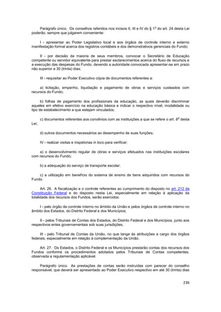 o
    Parágrafo único. Os conselhos referidos nos incisos II, III e IV do § 1 do art. 24 desta Lei
poderão, sempre que julgarem conveniente:

    I - apresentar ao Poder Legislativo local e aos órgãos de controle interno e externo
manifestação formal acerca dos registros contábeis e dos demonstrativos gerenciais do Fundo;

     II - por decisão da maioria de seus membros, convocar o Secretário de Educação
competente ou servidor equivalente para prestar esclarecimentos acerca do fluxo de recursos e
a execução das despesas do Fundo, devendo a autoridade convocada apresentar-se em prazo
não superior a 30 (trinta) dias;

       III - requisitar ao Poder Executivo cópia de documentos referentes a:

     a) licitação, empenho, liquidação e pagamento de obras e serviços custeados com
recursos do Fundo;

      b) folhas de pagamento dos profissionais da educação, as quais deverão discriminar
aqueles em efetivo exercício na educação básica e indicar o respectivo nível, modalidade ou
tipo de estabelecimento a que estejam vinculados;

                                                                                         o
       c) documentos referentes aos convênios com as instituições a que se refere o art. 8 desta
Lei;

       d) outros documentos necessários ao desempenho de suas funções;

       IV - realizar visitas e inspetorias in loco para verificar:

    a) o desenvolvimento regular de obras e serviços efetuados nas instituições escolares
com recursos do Fundo;

       b) a adequação do serviço de transporte escolar;

    c) a utilização em benefício do sistema de ensino de bens adquiridos com recursos do
Fundo.

      Art. 26. A fiscalização e o controle referentes ao cumprimento do disposto no art. 212 da
Constituição Federal e do disposto nesta Lei, especialmente em relação à aplicação da
totalidade dos recursos dos Fundos, serão exercidos:

    I - pelo órgão de controle interno no âmbito da União e pelos órgãos de controle interno no
âmbito dos Estados, do Distrito Federal e dos Municípios;

     II - pelos Tribunais de Contas dos Estados, do Distrito Federal e dos Municípios, junto aos
respectivos entes governamentais sob suas jurisdições;

     III - pelo Tribunal de Contas da União, no que tange às atribuições a cargo dos órgãos
federais, especialmente em relação à complementação da União.

    Art. 27. Os Estados, o Distrito Federal e os Municípios prestarão contas dos recursos dos
Fundos conforme os procedimentos adotados pelos Tribunais de Contas competentes,
observada a regulamentação aplicável.

     Parágrafo único. As prestações de contas serão instruídas com parecer do conselho
responsável, que deverá ser apresentado ao Poder Executivo respectivo em até 30 (trinta) dias


                                                                                             236
 