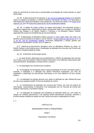 antes do vencimento do prazo para a apresentação da prestação de contas prevista no caput
deste artigo.

      Art. 28. O descumprimento do disposto no art. 212 da Constituição Federal e do disposto
nesta Lei sujeitará os Estados e o Distrito Federal à intervenção da União, e os Municípios à
intervenção dos respectivos Estados a que pertencem, nos termos da alínea e do inciso VII do
caput do art. 34 e do inciso III do caput do art. 35 da Constituição Federal.

      Art. 29. A defesa da ordem jurídica, do regime democrático, dos interesses sociais e
individuais indisponíveis, relacionada ao pleno cumprimento desta Lei, compete ao Ministério
Público dos Estados e do Distrito Federal e Territórios e ao Ministério Público Federal,
especialmente quanto às transferências de recursos federais.

           o
     § 1 A legitimidade do Ministério Público prevista no caput deste artigo não exclui a de
terceiros para a propositura de ações a que se referem o inciso LXXIII do caput do art. 5º e o §
1º do art. 129 da Constituição Federal, sendo-lhes assegurado o acesso gratuito aos
documentos mencionados nos arts. 25 e 27 desta Lei.

           o
      § 2 Admitir-se-á litisconsórcio facultativo entre os Ministérios Públicos da União, do
Distrito Federal e dos Estados para a fiscalização da aplicação dos recursos dos Fundos que
receberem complementação da União.

        Art. 30. O Ministério da Educação atuará:

     I - no apoio técnico relacionado aos procedimentos e critérios de aplicação dos recursos
dos Fundos, junto aos Estados, Distrito Federal e Municípios e às instâncias responsáveis pelo
acompanhamento, fiscalização e controle interno e externo;

        II - na capacitação dos membros dos conselhos;

     III - na divulgação de orientações sobre a operacionalização do Fundo e de dados sobre a
previsão, a realização e a utilização dos valores financeiros repassados, por meio de
publicação e distribuição de documentos informativos e em meio eletrônico de livre acesso
público;

     IV - na realização de estudos técnicos com vistas na definição do valor referencial anual
por aluno que assegure padrão mínimo de qualidade do ensino;

     V - no monitoramento da aplicação dos recursos dos Fundos, por meio de sistema de
informações orçamentárias e financeiras e de cooperação com os Tribunais de Contas dos
Estados e Municípios e do Distrito Federal;

     VI - na realização de avaliações dos resultados da aplicação desta Lei, com vistas na
adoção de medidas operacionais e de natureza político-educacional corretivas, devendo a
primeira dessas medidas se realizar em até 2 (dois) anos após a implantação do Fundo.

[...]

                                          CAPÍTULO VII

                            DISPOSIÇÕES FINAIS E TRANSITÓRIAS

                                              Seção I

                                     Disposições Transitórias

                                                                                            237
 
