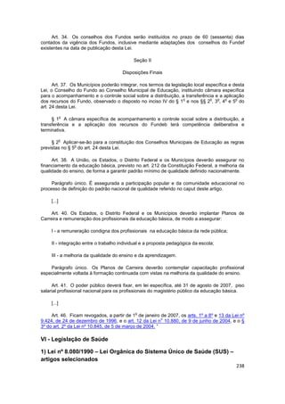 Art. 34. Os conselhos dos Fundos serão instituídos no prazo de 60 (sessenta) dias
contados da vigência dos Fundos, inclusive mediante adaptações dos conselhos do Fundef
existentes na data de publicação desta Lei.

                                            Seção II

                                       Disposições Finais

      Art. 37. Os Municípios poderão integrar, nos termos da legislação local específica e desta
Lei, o Conselho do Fundo ao Conselho Municipal de Educação, instituindo câmara específica
para o acompanhamento e o controle social sobre a distribuição, a transferência e a aplicação
                                                                   o            o  o   o    o
dos recursos do Fundo, observado o disposto no inciso IV do § 1 e nos §§ 2 , 3 , 4 e 5 do
art. 24 desta Lei.

             o
     § 1 A câmara específica de acompanhamento e controle social sobre a distribuição, a
transferência e a aplicação dos recursos do Fundeb terá competência deliberativa e
terminativa.

             o
     § 2 Aplicar-se-ão para a constituição dos Conselhos Municipais de Educação as regras
                o
previstas no § 5 do art. 24 desta Lei.

     Art. 38. A União, os Estados, o Distrito Federal e os Municípios deverão assegurar no
financiamento da educação básica, previsto no art. 212 da Constituição Federal, a melhoria da
qualidade do ensino, de forma a garantir padrão mínimo de qualidade definido nacionalmente.

     Parágrafo único. É assegurada a participação popular e da comunidade educacional no
processo de definição do padrão nacional de qualidade referido no caput deste artigo.

     [...]

     Art. 40. Os Estados, o Distrito Federal e os Municípios deverão implantar Planos de
Carreira e remuneração dos profissionais da educação básica, de modo a assegurar:

     I - a remuneração condigna dos profissionais na educação básica da rede pública;

     II - integração entre o trabalho individual e a proposta pedagógica da escola;

     III - a melhoria da qualidade do ensino e da aprendizagem.

    Parágrafo único. Os Planos de Carreira deverão contemplar capacitação profissional
especialmente voltada à formação continuada com vistas na melhoria da qualidade do ensino.

     Art. 41. O poder público deverá fixar, em lei específica, até 31 de agosto de 2007, piso
salarial profissional nacional para os profissionais do magistério público da educação básica.

     [...]

                                             o
     Art. 46. Ficam revogados, a partir de 1 de janeiro de 2007, os arts. 1º a 8º e 13 da Lei nº
                                                         o
9.424, de 24 de dezembro de 1996, e o art. 12 da Lei n 10.880, de 9 de junho de 2004, e o §
3º do art. 2º da Lei nº 10.845, de 5 de março de 2004. ”

VI - Legislação de Saúde

1) Lei nº 8.080/1990 – Lei Orgânica do Sistema Único de Saúde (SUS) –
artigos selecionados
                                                                                            238
 