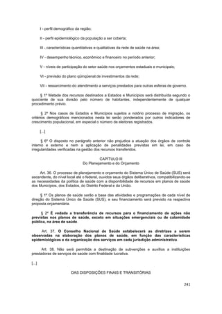I - perfil demográfico da região;

        II - perfil epidemiológico da população a ser coberta;

        III - características quantitativas e qualitativas da rede de saúde na área;

        IV - desempenho técnico, econômico e financeiro no período anterior;

        V - níveis de participação do setor saúde nos orçamentos estaduais e municipais;

        VI - previsão do plano qüinqüenal de investimentos da rede;

        VII - ressarcimento do atendimento a serviços prestados para outras esferas de governo.

     § 1º Metade dos recursos destinados a Estados e Municípios será distribuída segundo o
quociente de sua divisão pelo número de habitantes, independentemente de qualquer
procedimento prévio.

       § 2º Nos casos de Estados e Municípios sujeitos a notório processo de migração, os
critérios demográficos mencionados nesta lei serão ponderados por outros indicadores de
crescimento populacional, em especial o número de eleitores registrados.

        [...]

      § 6º O disposto no parágrafo anterior não prejudica a atuação dos órgãos de controle
interno e externo e nem a aplicação de penalidades previstas em lei, em caso de
irregularidades verificadas na gestão dos recursos transferidos.

                                            CAPÍTULO III
                                   Do Planejamento e do Orçamento

    Art. 36. O processo de planejamento e orçamento do Sistema Único de Saúde (SUS) será
ascendente, do nível local até o federal, ouvidos seus órgãos deliberativos, compatibilizando-se
as necessidades da política de saúde com a disponibilidade de recursos em planos de saúde
dos Municípios, dos Estados, do Distrito Federal e da União.

     § 1º Os planos de saúde serão a base das atividades e programações de cada nível de
direção do Sistema Único de Saúde (SUS), e seu financiamento será previsto na respectiva
proposta orçamentária.

     § 2º É vedada a transferência de recursos para o financiamento de ações não
previstas nos planos de saúde, exceto em situações emergenciais ou de calamidade
pública, na área de saúde.

     Art. 37. O Conselho Nacional de Saúde estabelecerá as diretrizes a serem
observadas na elaboração dos planos de saúde, em função das características
epidemiológicas e da organização dos serviços em cada jurisdição administrativa.

      Art. 38. Não será permitida a destinação de subvenções e auxílios a instituições
prestadoras de serviços de saúde com finalidade lucrativa.

[...]

                           DAS DISPOSIÇÕES FINAIS E TRANSITÓRIAS


                                                                                             241
 