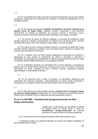 [...]

     Art. 43. A gratuidade das ações e serviços de saúde fica preservada nos serviços públicos
contratados, ressalvando-se as cláusulas dos contratos ou convênios estabelecidos com as
entidades privadas.

[...]

     Art. 45. Os serviços de saúde dos hospitais universitários e de ensino integram-se ao
Sistema Único de Saúde (SUS), mediante convênio, preservada a sua autonomia
administrativa, em relação ao patrimônio, aos recursos humanos e financeiros, ensino,
pesquisa e extensão nos limites conferidos pelas instituições a que estejam vinculados.

     § 1º Os serviços de saúde de sistemas estaduais e municipais de previdência social
deverão integrar-se à direção correspondente do Sistema Único de Saúde (SUS), conforme
seu âmbito de atuação, bem como quaisquer outros órgãos e serviços de saúde.

    § 2º Em tempo de paz e havendo interesse recíproco, os serviços de saúde das Forças
Armadas poderão integrar-se ao Sistema Único de Saúde (SUS), conforme se dispuser em
convênio que, para esse fim, for firmado.

      Art. 46. o Sistema Único de Saúde (SUS), estabelecerá mecanismos de incentivos à
participação do setor privado no investimento em ciência e tecnologia e estimulará a
transferência de tecnologia das universidades e institutos de pesquisa aos serviços de saúde
nos Estados, Distrito Federal e Municípios, e às empresas nacionais.

     Art. 47. O Ministério da Saúde, em articulação com os níveis estaduais e municipais do
Sistema Único de Saúde (SUS), organizará, no prazo de dois anos, um sistema nacional de
informações em saúde, integrado em todo o território nacional, abrangendo questões
epidemiológicas e de prestação de serviços.

        […]

     Art. 50. Os convênios entre a União, os Estados e os Municípios, celebrados para
implantação dos Sistemas Unificados e Descentralizados de Saúde, ficarão rescindidos à
proporção que seu objeto for sendo absorvido pelo Sistema Único de Saúde (SUS).

[...]

     Art. 52. Sem prejuízo de outras sanções cabíveis, constitui crime de emprego irregular
de verbas ou rendas públicas (Código Penal, art. 315) a utilização de recursos financeiros do
Sistema Único de Saúde (SUS) em finalidades diversas das previstas nesta lei.”

2) Lei nº 8.142/1990 – Transferências Intergovernamentais do SUS –
artigos selecionados

                                      “Dispõe sobre a participação da comunidade na gestão
                                      do Sistema Único de Saúde (SUS) e sobre as
                                      transferências intergovernamentais de recursos
                                      financeiros na área da saúde e dá outras providências.

         Art. 2° Os recursos do Fundo Nacional de Saúde (FNS) serão alocados como:

    I - despesas de custeio e de capital do Ministério da Saúde, seus órgãos e entidades, da
administração direta e indireta;
                                                                                          242
 
