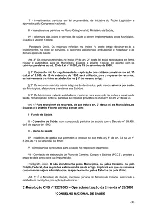 II - investimentos previstos em lei orçamentária, de iniciativa do Poder Legislativo e
aprovados pelo Congresso Nacional;

    III - investimentos previstos no Plano Qüinqüenal do Ministério da Saúde;

     IV - cobertura das ações e serviços de saúde a serem implementados pelos Municípios,
Estados e Distrito Federal.

      Parágrafo único. Os recursos referidos no inciso IV deste artigo destinar-se-ão a
investimentos na rede de serviços, à cobertura assistencial ambulatorial e hospitalar e às
demais ações de saúde.

      Art. 3° Os recursos referidos no inciso IV do art. 2° desta lei serão repassados de forma
regular e automática para os Municípios, Estados e Distrito Federal, de acordo com os
critérios previstos no art. 35 da Lei n° 8.080, de 19 de setembro de 1990.

     § 1° Enquanto não for regulamentada a aplicação dos critérios previstos no art. 35
da Lei n° 8.080, de 19 de setembro de 1990, será utilizado, para o repasse de recursos,
exclusivamente o critério estabelecido no § 1° do mesmo artigo.

    § 2° Os recursos referidos neste artigo serão destinados, pelo menos setenta por cento,
aos Municípios, afetando-se o restante aos Estados.

    § 3° Os Municípios poderão estabelecer consórcio para execução de ações e serviços de
saúde, remanejando, entre si, parcelas de recursos previstos no inciso IV do art. 2° desta lei.

    Art. 4° Para receberem os recursos, de que trata o art. 3° desta lei, os Municípios, os
Estados e o Distrito Federal deverão contar com:

    I - Fundo de Saúde;

     II - Conselho de Saúde, com composição paritária de acordo com o Decreto n° 99.438,
de 7 de agosto de 1990;

    III - plano de saúde;

     IV - relatórios de gestão que permitam o controle de que trata o § 4° do art. 33 da Lei n°
8.080, de 19 de setembro de 1990;

    V - contrapartida de recursos para a saúde no respectivo orçamento;

     VI - Comissão de elaboração do Plano de Carreira, Cargos e Salários (PCCS), previsto o
prazo de dois anos para sua implantação.

      Parágrafo único. O não atendimento pelos Municípios, ou pelos Estados, ou pelo
Distrito Federal, dos requisitos estabelecidos neste artigo, implicará em que os recursos
concernentes sejam administrados, respectivamente, pelos Estados ou pela União.

     Art. 5° É o Ministério da Saúde, mediante portaria do Ministro de Estado, autorizado a
estabelecer condições para aplicação desta lei.”

3) Resolução CNS nº 322/2003 – Operacionalização da Emenda nº 29/2000

                            “CONSELHO NACIONAL DE SAÚDE

                                                                                           243
 