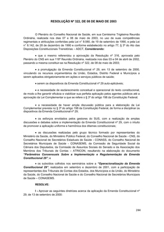 RESOLUÇÃO Nº 322, DE 08 DE MAIO DE 2003



          O Plenário do Conselho Nacional de Saúde, em sua Centésima Trigésima Reunião
Ordinária, realizada nos dias 07 e 08 de maio de 2003, no uso de suas competências
regimentais e atribuições conferidas pela Lei n° 8.080, de 19 de setembro de 1990, e pela Lei
n° 8.142, de 28 de dezembro de 1990 e conforme estabelecido no artigo 77, § 3º do Ato das
Disposições Constitucionais Transitórias – ADCT, Considerando:

            que o mesmo referendou a aprovação da Resolução nº 316, aprovada pelo
Plenário do CNS em sua 118ª Reunião Ordinária, realizada nos dias 03 e 04 de abril de 2002,
passando a mesma constituir-se na Resolução nº 322, de 08 de maio de 2003;

           a promulgação da Emenda Constitucional nº 29, em 13 de setembro de 2000,
vinculando os recursos orçamentários da União, Estados, Distrito Federal e Municípios a
serem aplicados obrigatoriamente em ações e serviços públicos de saúde;

           serem os dispositivos da Emenda Constitucional nº 29 auto-aplicáveis;

          a necessidade de esclarecimento conceitual e operacional do texto constitucional,
de modo a lhe garantir eficácia e viabilizar sua perfeita aplicação pelos agentes públicos até a
aprovação da Lei Complementar a que se refere o § 3º do artigo 198 da Constituição Federal;

             a necessidade de haver ampla discussão pública para a elaboração da Lei
Complementar prevista no § 3º do artigo 198 da Constituição Federal, de forma a disciplinar os
dispositivos da Emenda Constitucional nº 29;

           os esforços envidados pelos gestores do SUS, com a realização de amplas
discussões e debates sobre a implementação da Emenda Constitucional nº 29, com o intuito
de promover a aplicação uniforme e harmônica dos ditames constitucionais;

            as discussões realizadas pelo grupo técnico formado por representantes do
Ministério da Saúde, do Ministério Público Federal, do Conselho Nacional de Saúde - CNS, do
Conselho Nacional de Secretários Estaduais de Saúde - CONASS, do Conselho Nacional de
Secretários Municipais de Saúde - CONASEMS, da Comissão de Seguridade Social da
Câmara dos Deputados, da Comissão de Assuntos Sociais do Senado e da Associação dos
Membros dos Tribunais de Contas – ATRICON, resultando na elaboração do documento
“Parâmetros Consensuais Sobre a Implementação e Regulamentação da Emenda
Constitucional 29”; e

           os subsídios colhidos nos seminários sobre a “Operacionalização da Emenda
Constitucional 29”, realizados em setembro e dezembro de 2001, com a participação de
representantes dos Tribunais de Contas dos Estados, dos Municípios e da União, do Ministério
da Saúde, do Conselho Nacional de Saúde e do Conselho Nacional de Secretários Municipais
de Saúde – CONASEMS.

         RESOLVE:

         I - Aprovar as seguintes diretrizes acerca da aplicação da Emenda Constitucional nº
29, de 13 de setembro de 2000:




                                                                                            244
 