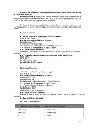 DA BASE DE CÁLCULO PARA DEFINIÇÃO DOS RECURSOS MÍNIMOS A SEREM
APLICADOS EM SAÚDE
         Primeira Diretriz: A apuração dos valores mínimos a serem aplicados em ações e
serviços públicos de saúde, de que tratam o art. 198, § 2º da Constituição Federal e o Art. 77
do ADCT, dar-se-á a partir das seguintes bases de cálculo:

         I – Para a União, até o ano de 2004, o montante efetivamente empenhado em ações
e serviços públicos de saúde no ano imediatamente anterior ao da apuração da nova base de
cálculo.

         II – Para os Estados:

           Total das receitas de impostos de natureza estadual:
         ICMS, IPVA, ITCMD
           (+) Receitas de transferências da União:
         Quota-Parte do FPE
         Cota-Parte do IPI – Exportação
         Transferências da Lei Complementar nº 87/96 (Lei Kandir)
           (+) Imposto de Renda Retido na Fonte – IRRF
           (+) Outras receitas correntes:
         Receita da Dívida Ativa Tributária de Impostos, Multas, Juros de Mora e Correção
Monetária.
           (-) Transferências financeiras constitucionais e legais a Municípios:
         ICMS (25%),
         IPVA (50%),
         IPI – Exportação (25%),
         (=) Base de Cálculo Estadual


         III – Para os Municípios:

           Total das receitas de impostos municipais:
         ISS, IPTU, ITBI
           (+) Receitas de transferências da União:
         Quota-Parte do FPM
         Quota-Parte do ITR
         Quota-Parte da Lei Complementar n º 87/96 (Lei Kandir)
           (+) Imposto de Renda Retido na Fonte – IRRF
           (+) Receitas de transferências do Estado:
         Quota-Parte do ICMS
         Quota-Parte do IPVA
         Quota-Parte do IPI – Exportação
           (+) Outras Receitas Correntes:
         Receita da Dívida Ativa Tributária de Impostos, Multas, Juros de Mora e Correção
Monetária
         (=) Base de Cálculo Municipal

         IV – Para o Distrito Federal:

          Base de Cálculo Estadual         Base de Cálculo Municipal

     ICMS (75%)                               ICMS (25%)
     IPVA (50%)                               IPVA (50%)
     ITCD                                     IPTU


                                                                                          245
 