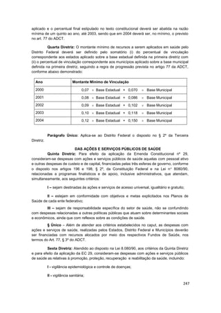 aplicado e o percentual final estipulado no texto constitucional deverá ser abatida na razão
mínima de um quinto ao ano, até 2003, sendo que em 2004 deverá ser, no mínimo, o previsto
no art. 77 do ADCT.

           Quarta Diretriz: O montante mínimo de recursos a serem aplicados em saúde pelo
Distrito Federal deverá ser definido pelo somatório (i) do percentual de vinculação
correspondente aos estados aplicado sobre a base estadual definida na primeira diretriz com
(ii) o percentual de vinculação correspondente aos municípios aplicado sobre a base municipal
definida na primeira diretriz, seguindo a regra de progressão prevista no artigo 77 da ADCT,
conforme abaixo demonstrado:

  Ano                        Montante Mínimo de Vinculação

  2000                              0,07   Base Estadual + 0,070         Base Municipal

  2001                              0,08   Base Estadual + 0,086         Base Municipal
  2002                              0,09   Base Estadual + 0,102         Base Municipal
  2003                              0,10   Base Estadual + 0,118         Base Municipal
  2004                              0,12   Base Estadual + 0,150         Base Municipal



            Parágrafo Único: Aplica-se ao Distrito Federal o disposto no § 2º da Terceira
Diretriz.

                         DAS AÇÕES E SERVIÇOS PÚBLICOS DE SAÚDE
          Quinta Diretriz: Para efeito da aplicação da Emenda Constitucional nº 29,
consideram-se despesas com ações e serviços públicos de saúde aquelas com pessoal ativo
e outras despesas de custeio e de capital, financiadas pelas três esferas de governo, conforme
o disposto nos artigos 196 e 198, § 2º, da Constituição Federal e na Lei n 8080/90,
relacionadas a programas finalísticos e de apoio, inclusive administrativos, que atendam,
simultaneamente, aos seguintes critérios:

            I – sejam destinadas às ações e serviços de acesso universal, igualitário e gratuito;

        II – estejam em conformidade com objetivos e metas explicitados nos Planos de
Saúde de cada ente federativo;
        III – sejam de responsabilidade específica do setor de saúde, não se confundindo
com despesas relacionadas a outras políticas públicas que atuam sobre determinantes sociais
e econômicos, ainda que com reflexos sobre as condições de saúde.
         § Único – Além de atender aos critérios estabelecidos no caput, as despesas com
ações e serviços de saúde, realizadas pelos Estados, Distrito Federal e Municípios deverão
ser financiadas com recursos alocados por meio dos respectivos Fundos de Saúde, nos
termos do Art. 77, § 3º do ADCT.

         Sexta Diretriz: Atendido ao disposto na Lei 8.080/90, aos critérios da Quinta Diretriz
e para efeito da aplicação da EC 29, consideram-se despesas com ações e serviços públicos
de saúde as relativas à promoção, proteção, recuperação e reabilitação da saúde, incluindo:

            I - vigilância epidemiológica e controle de doenças;

            II - vigilância sanitária;

                                                                                                247
 
