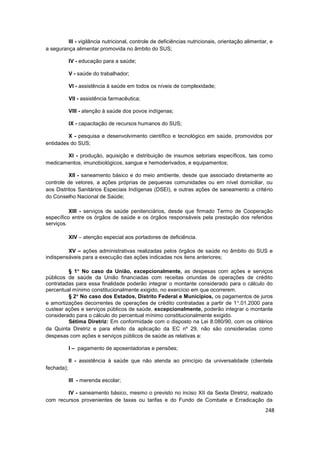 III - vigilância nutricional, controle de deficiências nutricionais, orientação alimentar, e
a segurança alimentar promovida no âmbito do SUS;

            IV - educação para a saúde;

            V - saúde do trabalhador;

            VI - assistência à saúde em todos os níveis de complexidade;

            VII - assistência farmacêutica;

            VIII - atenção à saúde dos povos indígenas;

            IX - capacitação de recursos humanos do SUS;

         X - pesquisa e desenvolvimento científico e tecnológico em saúde, promovidos por
entidades do SUS;

       XI - produção, aquisição e distribuição de insumos setoriais específicos, tais como
medicamentos, imunobiológicos, sangue e hemoderivados, e equipamentos;

          XII - saneamento básico e do meio ambiente, desde que associado diretamente ao
controle de vetores, a ações próprias de pequenas comunidades ou em nível domiciliar, ou
aos Distritos Sanitários Especiais Indígenas (DSEI), e outras ações de saneamento a critério
do Conselho Nacional de Saúde;

          XIII - serviços de saúde penitenciários, desde que firmado Termo de Cooperação
específico entre os órgãos de saúde e os órgãos responsáveis pela prestação dos referidos
serviços.

            XIV – atenção especial aos portadores de deficiência.

         XV – ações administrativas realizadas pelos órgãos de saúde no âmbito do SUS e
indispensáveis para a execução das ações indicadas nos itens anteriores;

         § 1 No caso da União, excepcionalmente, as despesas com ações e serviços
públicos de saúde da União financiadas com receitas oriundas de operações de crédito
contratadas para essa finalidade poderão integrar o montante considerado para o cálculo do
percentual mínimo constitucionalmente exigido, no exercício em que ocorrerem.
         § 2 No caso dos Estados, Distrito Federal e Municípios, os pagamentos de juros
e amortizações decorrentes de operações de crédito contratadas a partir de 1 .01.2000 para
custear ações e serviços públicos de saúde, excepcionalmente, poderão integrar o montante
considerado para o cálculo do percentual mínimo constitucionalmente exigido.
         Sétima Diretriz: Em conformidade com o disposto na Lei 8.080/90, com os critérios
da Quinta Diretriz e para efeito da aplicação da EC nº 29, não são consideradas como
despesas com ações e serviços públicos de saúde as relativas a:

            I – pagamento de aposentadorias e pensões;

            II - assistência à saúde que não atenda ao princípio da universalidade (clientela
fechada);

            III - merenda escolar;

        IV - saneamento básico, mesmo o previsto no inciso XII da Sexta Diretriz, realizado
com recursos provenientes de taxas ou tarifas e do Fundo de Combate e Erradicação da
                                                                                                 248
 