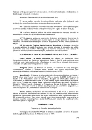 Pobreza, ainda que excepcionalmente executado pelo Ministério da Saúde, pela Secretaria de
Saúde ou por entes a ela vinculados;

         V - limpeza urbana e remoção de resíduos sólidos (lixo);

         VI - preservação e correção do meio ambiente, realizadas pelos órgãos de meio
ambiente dos entes federativos e por entidades não governamentais;

          VII – ações de assistência social não vinculadas diretamente a execução das ações
e serviços referidos na Sexta Diretriz e não promovidas pelos órgãos de Saúde do SUS;

          VIII – ações e serviços públicos de saúde custeadas com recursos que não os
especificados na base de cálculo definida na primeira diretriz.

          § 1 No caso da União, os pagamentos de juros e amortizações decorrentes de
operações de crédito, contratadas para custear ações e serviços públicos de saúde, não
integrarão o montante considerado para o cálculo do percentual mínimo constitucionalmente
exigido.
          § 2 No caso dos Estados, Distrito Federal e Municípios, as despesas com ações
e serviços públicos de saúde financiadas com receitas oriundas de operações de crédito
contratadas para essa finalidade não integrarão o montante considerado para o cálculo do
percentual mínimo constitucionalmente exigido, no exercício em que ocorrerem.

         DOS INSTRUMENTOS DE ACOMPANHAMENTO, FISCALIZAÇÃO E CONTROLE

          Oitava diretriz: Os dados constantes no Sistema de Informações sobre
Orçamentos Públicos em Saúde do Ministério da Saúde – SIOPS serão utilizados como
referência para o acompanhamento, a fiscalização e o controle da aplicação dos recursos
vinculados em ações e serviços públicos de saúde.

          Parágrafo Único: Os Tribunais de Contas, no exercício de suas atribuições
constitucionais, poderão, a qualquer tempo, solicitar, aos órgãos responsáveis pela
alimentação do sistema, retificações nos dados registrados pelo SIOPS.

          Nona Diretriz: O Sistema de Informação Sobre Orçamentos Públicos em Saúde –
SIOPS, criado pela Portaria Interministerial nº 1.163, de outubro de 2000, do Ministério da
Saúde e da Procuradoria Geral da República, divulgará as informações relativas ao
cumprimento da Emenda Constitucional nº 29 aos demais órgãos de fiscalização e controle,
tais como o Conselho Nacional de Saúde, os Conselhos Estaduais e Municipais de Saúde, o
Ministério Público Federal e Estadual, os Tribunais de Contas da União, dos Estados e
Municípios, o Senado Federal, a Câmara dos Deputados, as Assembléias Legislativas, a
Câmara Legislativa do Distrito Federal e as Câmaras Municipais.

          Décima Diretriz: Na hipótese de descumprimento da EC n 29, a definição dos
valores do exercício seguinte não será afetada; ou seja, os valores mínimos serão definidos
tomando-se como referência os valores que teriam assegurado o pleno cumprimento da EC n
29 no exercício anterior. Além disso, deverá haver uma suplementação orçamentária no
exercício seguinte, para compensar a perda identificada, sem prejuízo das sanções previstas
na Constituição e na legislação.

                                    HUMBERTO COSTA

                         Presidente do Conselho Nacional de Saúde

        Homologo a Resolução CNS Nº 322, de 08 de maio de 2003, nos termos do Decreto
de Delegação de Competência de 12 de novembro de 1991.

                                                                                        249
 