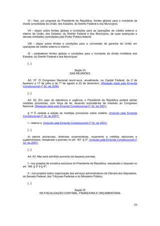 VI - fixar, por proposta do Presidente da República, limites globais para o montante da
dívida consolidada da União, dos Estados, do Distrito Federal e dos Municípios;

     VII - dispor sobre limites globais e condições para as operações de crédito externo e
interno da União, dos Estados, do Distrito Federal e dos Municípios, de suas autarquias e
demais entidades controladas pelo Poder Público federal;

   VIII - dispor sobre limites e condições para a concessão de garantia da União em
operações de crédito externo e interno;

    IX - estabelecer limites globais e condições para o montante da dívida mobiliária dos
Estados, do Distrito Federal e dos Municípios;

    [...]

                                           Seção VI
                                        DAS REUNIÕES

    Art. 57. O Congresso Nacional reunir-se-á, anualmente, na Capital Federal, de 2 de
fevereiro a 17 de julho e de 1º de agosto a 22 de dezembro. (Redação dada pela Emenda
Constitucional nº 50, de 2006)

    [...]

   Art. 62. Em caso de relevância e urgência, o Presidente da República poderá adotar
medidas provisórias, com força de lei, devendo submetê-las de imediato ao Congresso
Nacional. (Redação dada pela Emenda Constitucional nº 32, de 2001)

   § 1º É vedada a edição de medidas provisórias sobre matéria: (Incluído pela Emenda
Constitucional nº 32, de 2001)

    I - relativa a: (Incluído pela Emenda Constitucional nº 32, de 2001)

    [...]

    d) planos plurianuais, diretrizes orçamentárias, orçamento e créditos adicionais e
suplementares, ressalvado o previsto no art. 167, § 3º; (Incluído pela Emenda Constitucional nº
32, de 2001)

    [...]

    Art. 63. Não será admitido aumento da despesa prevista:

     I - nos projetos de iniciativa exclusiva do Presidente da República, ressalvado o disposto no
art. 166, § 3º e § 4º;

    II - nos projetos sobre organização dos serviços administrativos da Câmara dos Deputados,
do Senado Federal, dos Tribunais Federais e do Ministério Público.

    [...]

                                    Seção IX
              DA FISCALIZAÇÃO CONTÁBIL, FINANCEIRA E ORÇAMENTÁRIA



                                                                                               25
 