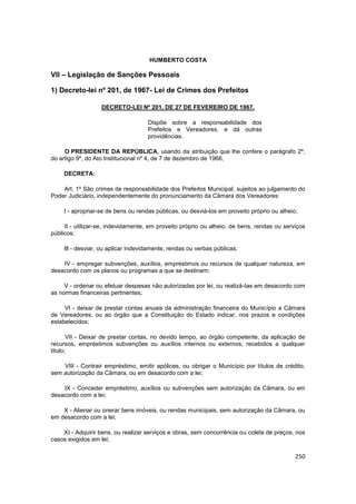 HUMBERTO COSTA

VII – Legislação de Sanções Pessoais

1) Decreto-lei nº 201, de 1967- Lei de Crimes dos Prefeitos

                   DECRETO-LEI Nº 201, DE 27 DE FEVEREIRO DE 1967.

                                    Dispõe sobre a responsabilidade dos
                                    Prefeitos e Vereadores, e dá outras
                                    providências.

     O PRESIDENTE DA REPÚBLICA, usando da atribuição que lhe confere o parágrafo 2º,
do artigo 9º, do Ato Institucional nº 4, de 7 de dezembro de 1966,

    DECRETA:

    Art. 1º São crimes de responsabilidade dos Prefeitos Municipal, sujeitos ao julgamento do
Poder Judiciário, independentemente do pronunciamento da Câmara dos Vereadores:

    I - apropriar-se de bens ou rendas públicas, ou desviá-los em proveito próprio ou alheio;

     Il - utilizar-se, indevidamente, em proveito próprio ou alheio, de bens, rendas ou serviços
públicos;

    Ill - desviar, ou aplicar indevidamente, rendas ou verbas públicas;

    IV - empregar subvenções, auxílios, empréstimos ou recursos de qualquer natureza, em
desacordo com os planos ou programas a que se destinam;

     V - ordenar ou efetuar despesas não autorizadas por lei, ou realizá-Ias em desacordo com
as normas financeiras pertinentes;

     VI - deixar de prestar contas anuais da administração financeira do Município a Câmara
de Vereadores, ou ao órgão que a Constituição do Estado indicar, nos prazos e condições
estabelecidos;

       VII - Deixar de prestar contas, no devido tempo, ao órgão competente, da aplicação de
recursos, empréstimos subvenções ou auxílios internos ou externos, recebidos a qualquer
titulo;

    VIII - Contrair empréstimo, emitir apólices, ou obrigar o Município por títulos de crédito,
sem autorização da Câmara, ou em desacordo com a lei;

    IX - Conceder empréstimo, auxílios ou subvenções sem autorização da Câmara, ou em
desacordo com a lei;

    X - Alienar ou onerar bens imóveis, ou rendas municipais, sem autorização da Câmara, ou
em desacordo com a lei;

    XI - Adquirir bens, ou realizar serviços e obras, sem concorrência ou coleta de preços, nos
casos exigidos em lei;

                                                                                            250
 