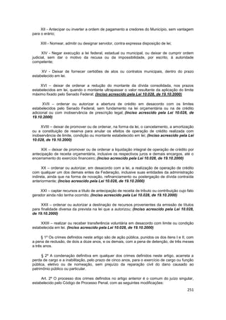 XII - Antecipar ou inverter a ordem de pagamento a credores do Município, sem vantagem
para o erário;

     XIII - Nomear, admitir ou designar servidor, contra expressa disposição de lei;

      XIV - Negar execução a lei federal, estadual ou municipal, ou deixar de cumprir ordem
judicial, sem dar o motivo da recusa ou da impossibilidade, por escrito, à autoridade
competente;

     XV - Deixar de fornecer certidões de atos ou contratos municipais, dentro do prazo
estabelecido em lei.

     XVI – deixar de ordenar a redução do montante da dívida consolidada, nos prazos
estabelecidos em lei, quando o montante ultrapassar o valor resultante da aplicação do limite
máximo fixado pelo Senado Federal; (Inciso acrescido pela Lei 10.028, de 19.10.2000)

      XVII – ordenar ou autorizar a abertura de crédito em desacordo com os limites
estabelecidos pelo Senado Federal, sem fundamento na lei orçamentária ou na de crédito
adicional ou com inobservância de prescrição legal; (Inciso acrescido pela Lei 10.028, de
19.10.2000)

     XVIII – deixar de promover ou de ordenar, na forma da lei, o cancelamento, a amortização
ou a constituição de reserva para anular os efeitos de operação de crédito realizada com
inobservância de limite, condição ou montante estabelecido em lei; (Inciso acrescido pela Lei
10.028, de 19.10.2000)

     XIX – deixar de promover ou de ordenar a liquidação integral de operação de crédito por
antecipação de receita orçamentária, inclusive os respectivos juros e demais encargos, até o
encerramento do exercício financeiro; (Inciso acrescido pela Lei 10.028, de 19.10.2000)

      XX – ordenar ou autorizar, em desacordo com a lei, a realização de operação de crédito
com qualquer um dos demais entes da Federação, inclusive suas entidades da administração
indireta, ainda que na forma de novação, refinanciamento ou postergação de dívida contraída
anteriormente; (Inciso acrescido pela Lei 10.028, de 19.10.2000)

    XXI – captar recursos a título de antecipação de receita de tributo ou contribuição cujo fato
gerador ainda não tenha ocorrido; (Inciso acrescido pela Lei 10.028, de 19.10.2000)

     XXII – ordenar ou autorizar a destinação de recursos provenientes da emissão de títulos
para finalidade diversa da prevista na lei que a autorizou; (Inciso acrescido pela Lei 10.028,
de 19.10.2000)

     XXIII – realizar ou receber transferência voluntária em desacordo com limite ou condição
estabelecida em lei. (Inciso acrescido pela Lei 10.028, de 19.10.2000)

      § 1º Os crimes definidos neste artigo são de ação pública, punidos os dos itens I e II, com
a pena de reclusão, de dois a doze anos, e os demais, com a pena de detenção, de três meses
a três anos.

      § 2º A condenação definitiva em qualquer dos crimes definidos neste artigo, acarreta a
perda de cargo e a inabilitação, pelo prazo de cinco anos, para o exercício de cargo ou função
pública, eletivo ou de nomeação, sem prejuízo da reparação civil do dano causado ao
patrimônio público ou particular.

     Art. 2º O processo dos crimes definidos no artigo anterior é o comum do juízo singular,
estabelecido pelo Código de Processo Penal, com as seguintes modificações:
                                                                                             251
 