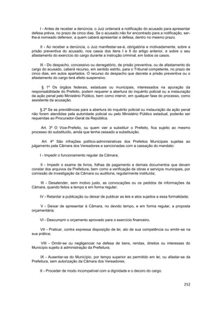 I - Antes de receber a denúncia, o Juiz ordenará a notificação do acusado para apresentar
defesa prévia, no prazo de cinco dias. Se o acusado não for encontrado para a notificação, ser-
lhe-á nomeado defensor, a quem caberá apresentar a defesa, dentro no mesmo prazo.

     II - Ao receber a denúncia, o Juiz manifestar-se-á, obrigatória e motivadamente, sobre a
prisão preventiva do acusado, nos casos dos itens I e II do artigo anterior, e sobre o seu
afastamento do exercício do cargo durante a instrução criminal, em todos os casos.

     III - Do despacho, concessivo ou denegatório, de prisão preventiva, ou de afastamento do
cargo do acusado, caberá recurso, em sentido estrito, para o Tribunal competente, no prazo de
cinco dias, em autos apartados. O recurso do despacho que decreta a prisão preventiva ou o
afastamento do cargo terá efeito suspensivo.

      § 1º Os órgãos federais, estaduais ou municipais, interessados na apuração da
responsabilidade do Prefeito, podem requerer a abertura do inquérito policial ou a instauração
da ação penal pelo Ministério Público, bem como intervir, em qualquer fase do processo, como
assistente da acusação.

     § 2º Se as previdências para a abertura do inquérito policial ou instauração da ação penal
não forem atendidas pela autoridade policial ou pelo Ministério Público estadual, poderão ser
requeridas ao Procurador-Geral da República.

     Art. 3º O Vice-Prefeito, ou quem vier a substituir o Prefeito, fica sujeito ao mesmo
processo do substituído, ainda que tenha cessado a substituição.

      Art. 4º São infrações político-administrativas dos Prefeitos Municipais sujeitas ao
julgamento pela Câmara dos Vereadores e sancionadas com a cassação do mandato:

    I - Impedir o funcionamento regular da Câmara;

     II - Impedir o exame de livros, folhas de pagamento e demais documentos que devam
constar dos arquivos da Prefeitura, bem como a verificação de obras e serviços municipais, por
comissão de investigação da Câmara ou auditoria, regularmente instituída;

   III - Desatender, sem motivo justo, as convocações ou os pedidos de informações da
Câmara, quando feitos a tempo e em forma regular;

    IV - Retardar a publicação ou deixar de publicar as leis e atos sujeitos a essa formalidade;

     V - Deixar de apresentar à Câmara, no devido tempo, e em forma regular, a proposta
orçamentária;

    VI - Descumprir o orçamento aprovado para o exercício financeiro,

     VII - Praticar, contra expressa disposição de lei, ato de sua competência ou emitir-se na
sua prática;

     VIII - Omitir-se ou negligenciar na defesa de bens, rendas, direitos ou interesses do
Município sujeito à administração da Prefeitura;

     IX - Ausentar-se do Município, por tempo superior ao permitido em lei, ou afastar-se da
Prefeitura, sem autorização da Câmara dos Vereadores;

    X - Proceder de modo incompatível com a dignidade e o decoro do cargo.


                                                                                             252
 