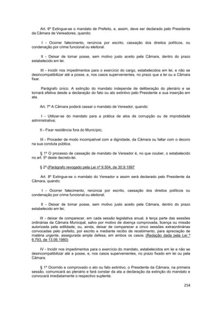 Art. 6º Extingue-se o mandato de Prefeito, e, assim, deve ser declarado pelo Presidente
da Câmara de Vereadores, quando:

     I - Ocorrer falecimento, renúncia por escrito, cassação dos direitos políticos, ou
condenação por crime funcional ou eleitoral.

     II - Deixar de tomar posse, sem motivo justo aceito pela Câmara, dentro do prazo
estabelecido em lei.

       III - Incidir nos impedimentos para o exercício do cargo, estabelecidos em lei, e não se
desincompatibilizar até a posse, e, nos casos supervenientes, no prazo que a lei ou a Câmara
fixar.

      Parágrafo único. A extinção do mandato independe de deliberação do plenário e se
tornará efetiva desde a declaração do fato ou ato extintivo pelo Presidente e sua inserção em
ata.

    Art. 7º A Câmara poderá cassar o mandato de Vereador, quando:

     I - Utilizar-se do mandato para a prática de atos de corrupção ou de improbidade
administrativa;

    II - Fixar residência fora do Município;

     III - Proceder de modo incompatível com a dignidade, da Câmara ou faltar com o decoro
na sua conduta pública.

     § 1º O processo de cassação de mandato de Vereador é, no que couber, o estabelecido
no art. 5º deste decreto-lei.

    § 2º (Parágrafo revogado pela Lei nº 9.504, de 30.9.1997

   Art. 8º Extingue-se o mandato do Vereador e assim será declarado pelo Presidente da
Câmara, quando:

     I - Ocorrer falecimento, renúncia por escrito, cassação dos direitos políticos ou
condenação por crime funcional ou eleitoral;

     II - Deixar de tomar posse, sem motivo justo aceito pela Câmara, dentro do prazo
estabelecido em lei;

     III - deixar de comparecer, em cada sessão legislativa anual, à terça parte das sessões
ordinárias da Câmara Municipal, salvo por motivo de doença comprovada, licença ou missão
autorizada pela edilidade; ou, ainda, deixar de comparecer a cinco sessões extraordinárias
convocadas pelo prefeito, por escrito e mediante recibo de recebimento, para apreciação de
matéria urgente, assegurada ampla defesa, em ambos os casos. (Redação dada pela Lei º
6.793, de 13.06.1980)

     IV - Incidir nos impedimentos para o exercício do mandato, estabelecidos em lei e não se
desincompatibilizar até a posse, e, nos casos supervenientes, no prazo fixado em lei ou pela
Câmara.

    § 1º Ocorrido e comprovado o ato ou fato extintivo, o Presidente da Câmara, na primeira
sessão, comunicará ao plenário e fará constar da ata a declaração da extinção do mandato e
convocará imediatamente o respectivo suplente.

                                                                                           254
 