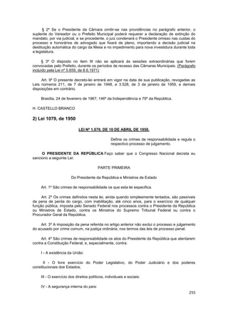 § 2º Se o Presidente da Câmara omitir-se nas providências no parágrafo anterior, o
suplente do Vereador ou o Prefeito Municipal poderá requerer a declaração de extinção do
mandato, por via judicial, e se procedente, o juiz condenará o Presidente omisso nas custas do
processo e honorários de advogado que fixará de plano, importando a decisão judicial na
destituição automática do cargo da Mesa e no impedimento para nova investidura durante toda
a legislatura.

      § 3º O disposto no item III não se aplicará às sessões extraordinárias que forem
convocadas pelo Prefeito, durante os períodos de recesso das Câmaras Municipais. (Parágrafo
incluído pela Lei nº 5.659, de 8.6.1971)

     Art. 9º O presente decreto-lei entrará em vigor na data de sua publicação, revogadas as
Leis números 211, de 7 de janeiro de 1948, e 3.528, de 3 de janeiro de 1959, e demais
disposições em contrário.

    Brasília, 24 de fevereiro de 1967; 146º da Independência e 79º da República.

H. CASTELLO BRANCO

2) Lei 1079, de 1950

                            LEI Nº 1.079, DE 10 DE ABRIL DE 1950.

                                                 Define os crimes de responsabilidade e regula o
                                                 respectivo processo de julgamento.

     O PRESIDENTE DA REPÚBLICA Faço saber que o Congresso Nacional decreta eu
sanciono a seguinte Lei:

                                        PARTE PRIMEIRA

                       Do Presidente da República e Ministros de Estado

    Art. 1º São crimes de responsabilidade os que esta lei especifica.

     Art. 2º Os crimes definidos nesta lei, ainda quando simplesmente tentados, são passíveis
da pena de perda do cargo, com inabilitação, até cinco anos, para o exercício de qualquer
função pública, imposta pelo Senado Federal nos processos contra o Presidente da República
ou Ministros de Estado, contra os Ministros do Supremo Tribunal Federal ou contra o
Procurador Geral da República.

     Art. 3º A imposição da pena referida no artigo anterior não exclui o processo e julgamento
do acusado por crime comum, na justiça ordinária, nos termos das leis de processo penal.

     Art. 4º São crimes de responsabilidade os atos do Presidente da República que atentarem
contra a Constituição Federal, e, especialmente, contra:

    I - A existência da União:

      II - O livre exercício do Poder Legislativo, do Poder Judiciário e dos poderes
constitucionais dos Estados;

    III - O exercício dos direitos políticos, individuais e sociais:

    IV - A segurança interna do país:
                                                                                            255
 