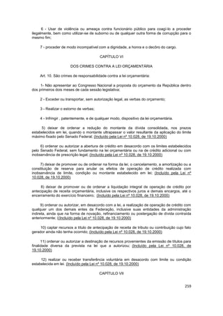 6 - Usar de violência ou ameaça contra funcionário público para coagí-lo a proceder
ilegalmente, bem como utilizar-se de suborno ou de qualquer outra forma de corrupção para o
mesmo fim;

     7 - proceder de modo incompatível com a dignidade, a honra e o decôro do cargo.

                                         CAPÍTULO VI

                       DOS CRIMES CONTRA A LEI ORÇAMENTÁRIA

     Art. 10. São crimes de responsabilidade contra a lei orçamentária:

     1- Não apresentar ao Congresso Nacional a proposta do orçamento da República dentro
dos primeiros dois meses de cada sessão legislativa;

     2 - Exceder ou transportar, sem autorização legal, as verbas do orçamento;

     3 - Realizar o estorno de verbas;

     4 - Infringir , patentemente, e de qualquer modo, dispositivo da lei orçamentária.

     5) deixar de ordenar a redução do montante da dívida consolidada, nos prazos
estabelecidos em lei, quando o montante ultrapassar o valor resultante da aplicação do limite
máximo fixado pelo Senado Federal; (Incluído pela Lei nº 10.028, de 19.10.2000)

     6) ordenar ou autorizar a abertura de crédito em desacordo com os limites estabelecidos
pelo Senado Federal, sem fundamento na lei orçamentária ou na de crédito adicional ou com
inobservância de prescrição legal; (Incluído pela Lei nº 10.028, de 19.10.2000)

     7) deixar de promover ou de ordenar na forma da lei, o cancelamento, a amortização ou a
constituição de reserva para anular os efeitos de operação de crédito realizada com
inobservância de limite, condição ou montante estabelecido em lei; (Incluído pela Lei nº
10.028, de 19.10.2000)

     8) deixar de promover ou de ordenar a liquidação integral de operação de crédito por
antecipação de receita orçamentária, inclusive os respectivos juros e demais encargos, até o
encerramento do exercício financeiro; (Incluído pela Lei nº 10.028, de 19.10.2000)

      9) ordenar ou autorizar, em desacordo com a lei, a realização de operação de crédito com
qualquer um dos demais entes da Federação, inclusive suas entidades da administração
indireta, ainda que na forma de novação, refinanciamento ou postergação de dívida contraída
anteriormente; ((Incluído pela Lei nº 10.028, de 19.10.2000)

     10) captar recursos a título de antecipação de receita de tributo ou contribuição cujo fato
gerador ainda não tenha ocorrido; (Incluído pela Lei nº 10.028, de 19.10.2000)

      11) ordenar ou autorizar a destinação de recursos provenientes da emissão de títulos para
finalidade diversa da prevista na lei que a autorizou; (Incluído pela Lei nº 10.028, de
19.10.2000)

     12) realizar ou receber transferência voluntária em desacordo com limite ou condição
estabelecida em lei. (Incluído pela Lei nº 10.028, de 19.10.2000)

                                         CAPÍTULO VII


                                                                                            259
 