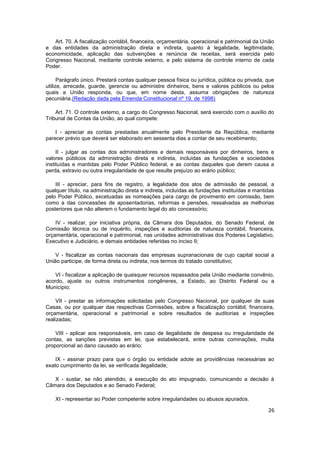 Art. 70. A fiscalização contábil, financeira, orçamentária, operacional e patrimonial da União
e das entidades da administração direta e indireta, quanto à legalidade, legitimidade,
economicidade, aplicação das subvenções e renúncia de receitas, será exercida pelo
Congresso Nacional, mediante controle externo, e pelo sistema de controle interno de cada
Poder.

      Parágrafo único. Prestará contas qualquer pessoa física ou jurídica, pública ou privada, que
utilize, arrecade, guarde, gerencie ou administre dinheiros, bens e valores públicos ou pelos
quais a União responda, ou que, em nome desta, assuma obrigações de natureza
pecuniária.(Redação dada pela Emenda Constitucional nº 19, de 1998)

    Art. 71. O controle externo, a cargo do Congresso Nacional, será exercido com o auxílio do
Tribunal de Contas da União, ao qual compete:

    I - apreciar as contas prestadas anualmente pelo Presidente da República, mediante
parecer prévio que deverá ser elaborado em sessenta dias a contar de seu recebimento;

     II - julgar as contas dos administradores e demais responsáveis por dinheiros, bens e
valores públicos da administração direta e indireta, incluídas as fundações e sociedades
instituídas e mantidas pelo Poder Público federal, e as contas daqueles que derem causa a
perda, extravio ou outra irregularidade de que resulte prejuízo ao erário público;

    III - apreciar, para fins de registro, a legalidade dos atos de admissão de pessoal, a
qualquer título, na administração direta e indireta, incluídas as fundações instituídas e mantidas
pelo Poder Público, excetuadas as nomeações para cargo de provimento em comissão, bem
como a das concessões de aposentadorias, reformas e pensões, ressalvadas as melhorias
posteriores que não alterem o fundamento legal do ato concessório;

    IV - realizar, por iniciativa própria, da Câmara dos Deputados, do Senado Federal, de
Comissão técnica ou de inquérito, inspeções e auditorias de natureza contábil, financeira,
orçamentária, operacional e patrimonial, nas unidades administrativas dos Poderes Legislativo,
Executivo e Judiciário, e demais entidades referidas no inciso II;

    V - fiscalizar as contas nacionais das empresas supranacionais de cujo capital social a
União participe, de forma direta ou indireta, nos termos do tratado constitutivo;

    VI - fiscalizar a aplicação de quaisquer recursos repassados pela União mediante convênio,
acordo, ajuste ou outros instrumentos congêneres, a Estado, ao Distrito Federal ou a
Município;

     VII - prestar as informações solicitadas pelo Congresso Nacional, por qualquer de suas
Casas, ou por qualquer das respectivas Comissões, sobre a fiscalização contábil, financeira,
orçamentária, operacional e patrimonial e sobre resultados de auditorias e inspeções
realizadas;

    VIII - aplicar aos responsáveis, em caso de ilegalidade de despesa ou irregularidade de
contas, as sanções previstas em lei, que estabelecerá, entre outras cominações, multa
proporcional ao dano causado ao erário;

    IX - assinar prazo para que o órgão ou entidade adote as providências necessárias ao
exato cumprimento da lei, se verificada ilegalidade;

   X - sustar, se não atendido, a execução do ato impugnado, comunicando a decisão à
Câmara dos Deputados e ao Senado Federal;

    XI - representar ao Poder competente sobre irregularidades ou abusos apurados.

                                                                                               26
 
