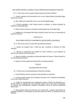 DOS CRIMES CONTRA A GUARDA E LEGAL EMPREGO DOS DINHEIROS PÚBLICOS:

    Art. 11. São crimes contra a guarda e legal emprego dos dinheiros públicos:

      1 - ordenar despesas não autorizadas por lei ou sem observânciadas prescrições legais
relativas às mesmas;

    2 - Abrir crédito sem fundamento em lei ou sem as formalidades legais;

      3 - Contrair empréstimo, emitir moeda corrente ou apólices, ou efetuar operação de
crédito sem autorização legal;

    4 - alienar imóveis nacionais ou empenhar rendas públicas sem autorização legal;

     5 - negligenciar a arrecadação das rendas impostos e taxas, bem como a conservação do
patrimônio nacional.

                                       CAPÍTULO VIII

         DOS CRIMES CONTRA O CUMPRIMENTO DAS DECISÕES JUDICIÁRIAS;

    Art. 12. São crimes contra o cumprimento das decisões judiciárias:

      1 - impedir, por qualquer meio, o efeito dos atos, mandados ou decisões do Poder
Judiciário;

     2 - Recusar o cumprimento das decisões do Poder Judiciário no que depender do
exercício das funções do Poder Executivo;

     3 - deixar de atender a requisição de intervenção federal do Supremo Tribunal Federal ou
do Tribunal Superior Eleitoral;

    4 - Impedir ou frustrar pagamento determinado por sentença judiciária.

                                          TÍTULO II

                               DOS MINISTROS DE ESTADO

    Art. 13. São crimes de responsabilidade dos Ministros de Estado;

    1 - os atos definidos nesta lei, quando por eles praticados ou ordenados;

     2 - os atos previstos nesta lei que os Ministros assinarem com o Presidente da República
ou por ordem deste praticarem;

     3 - A falta de comparecimento sem justificação, perante a Câmara dos Deputados ou o
Senado Federal, ou qualquer das suas comissões, quando uma ou outra casa do Congresso
os convocar para pessoalmente, prestarem informações acerca de assunto previamente
determinado;

      4 - Não prestarem dentro em trinta dias e sem motivo justo, a qualquer das Câmaras do
Congresso Nacional, as informações que ela lhes solicitar por escrito, ou prestarem-nas com
falsidade.


                                                                                         260
 