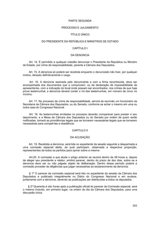 PARTE SEGUNDA

                               PROCESSO E JULGAMENTO

                                       TÍTULO ÚNICO

               DO PRESIDENTE DA REPÚBLICA E MINISTROS DE ESTADO

                                        CAPÍTULO I

                                       DA DENÚNCIA

     Art. 14. É permitido a qualquer cidadão denunciar o Presidente da República ou Ministro
de Estado, por crime de responsabilidade, perante a Câmara dos Deputados.

     Art. 15. A denúncia só poderá ser recebida enquanto o denunciado não tiver, por qualquer
motivo, deixado definitivamente o cargo.

     Art. 16. A denúncia assinada pelo denunciante e com a firma reconhecida, deve ser
acompanhada dos documentos que a comprovem, ou da declaração de impossibilidade de
apresentá-los, com a indicação do local onde possam ser encontrados, nos crimes de que haja
prova testemunhal, a denúncia deverá conter o rol das testemunhas, em número de cinco no
mínimo.

     Art. 17. No processo de crime de responsabilidade, servirá de escrivão um funcionário da
Secretaria da Câmara dos Deputados, ou do Senado, conforme se achar o mesmo em uma ou
outra casa do Congresso Nacional.

      Art. 18. As testemunhas arroladas no processo deverão comparecer para prestar o seu
depoimento, e a Mesa da Câmara dos Deputados ou do Senado por ordem de quem serão
notificadas, tomará as providências legais que se tornarem necessárias legais que se tornarem
necessárias para compelí-las a obediência.

                                        CAPÍTULO II

                                      DA ACUSAÇÃO

     Art. 19. Recebida a denúncia, será lida no expediente da sessão seguinte e despachada a
uma comissão especial eleita, da qual participem, observada a respectiva proporção,
representantes de todos os partidos para opinar sobre a mesma.

     Art.20. A comissão a que alude o artigo anterior se reunirá dentro de 48 horas e, depois
de eleger seu presidente e relator, emitirá parecer, dentro do prazo de dez dias, sobre se a
denúncia deve ser ou não julgada objeto de deliberação. Dentro desse período poderá a
comissão proceder às diligências que julgar necessárias ao esclarecimento da denúncia.

     § 1º O parecer da comissão especial será lido no expediente da sessão da Câmara dos
Deputados e publicado integralmente no Diário do Congresso Nacional e em avulsos,
juntamente com a denúncia, devendo as publicações ser distribuídas a todos os deputados.

    § 2º Quarenta e oito horas após a publicação oficial do parecer da Comissão especial, será
o mesmo incluído, em primeiro lugar, na ordem do dia da Câmara dos Deputados, para uma
discussão única.



                                                                                          261
 