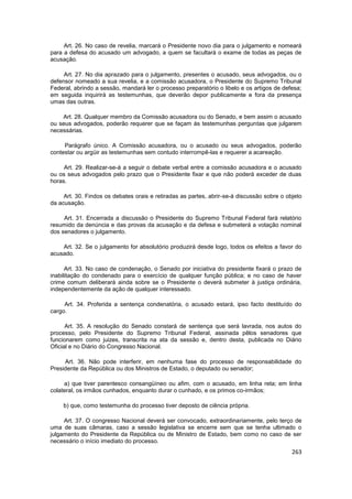 Art. 26. No caso de revelia, marcará o Presidente novo dia para o julgamento e nomeará
para a defesa do acusado um advogado, a quem se facultará o exame de todas as peças de
acusação.

     Art. 27. No dia aprazado para o julgamento, presentes o acusado, seus advogados, ou o
defensor nomeado a sua revelia, e a comissão acusadora, o Presidente do Supremo Tribunal
Federal, abrindo a sessão, mandará ler o processo preparatório o libelo e os artigos de defesa;
em seguida inquirirá as testemunhas, que deverão depor publicamente e fora da presença
umas das outras.

    Art. 28. Qualquer membro da Comissão acusadora ou do Senado, e bem assim o acusado
ou seus advogados, poderão requerer que se façam às testemunhas perguntas que julgarem
necessárias.

     Parágrafo único. A Comissão acusadora, ou o acusado ou seus advogados, poderão
contestar ou argüir as testemunhas sem contudo interrompê-las e requerer a acareação.

     Art. 29. Realizar-se-á a seguir o debate verbal entre a comissão acusadora e o acusado
ou os seus advogados pelo prazo que o Presidente fixar e que não poderá exceder de duas
horas.

     Art. 30. Findos os debates orais e retiradas as partes, abrir-se-á discussão sobre o objeto
da acusação.

     Art. 31. Encerrada a discussão o Presidente do Supremo Tribunal Federal fará relatório
resumido da denúncia e das provas da acusação e da defesa e submeterá a votação nominal
dos senadores o julgamento.

    Art. 32. Se o julgamento for absolutório produzirá desde logo, todos os efeitos a favor do
acusado.

      Art. 33. No caso de condenação, o Senado por iniciativa do presidente fixará o prazo de
inabilitação do condenado para o exercício de qualquer função pública; e no caso de haver
crime comum deliberará ainda sobre se o Presidente o deverá submeter à justiça ordinária,
independentemente da ação de qualquer interessado.

     Art. 34. Proferida a sentença condenatória, o acusado estará, ipso facto destituído do
cargo.

      Art. 35. A resolução do Senado constará de sentença que será lavrada, nos autos do
processo, pelo Presidente do Supremo Tribunal Federal, assinada pêlos senadores que
funcionarem como juizes, transcrita na ata da sessão e, dentro desta, publicada no Diário
Oficial e no Diário do Congresso Nacional.

     Art. 36. Não pode interferir, em nenhuma fase do processo de responsabilidade do
Presidente da República ou dos Ministros de Estado, o deputado ou senador;

     a) que tiver parentesco consangüíneo ou afim, com o acusado, em linha reta; em linha
colateral, os irmãos cunhados, enquanto durar o cunhado, e os primos co-irmãos;

     b) que, como testemunha do processo tiver deposto de ciência própria.

     Art. 37. O congresso Nacional deverá ser convocado, extraordinariamente, pelo terço de
uma de suas câmaras, caso a sessão legislativa se encerre sem que se tenha ultimado o
julgamento do Presidente da República ou de Ministro de Estado, bem como no caso de ser
necessário o início imediato do processo.
                                                                                            263
 