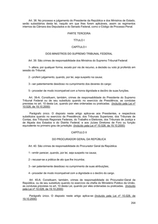 Art. 38. No processo e julgamento do Presidente da República e dos Ministros de Estado,
serão subsidiários desta lei, naquilo em que lhes forem aplicáveis, assim os regimentos
internos da Câmara dos Deputados e do Senado Federal, como o Código de Processo Penal.

                                      PARTE TERCEIRA

                                           TÍTULO I

                                         CAPÍTULO I

                   DOS MINISTROS DO SUPREMO TRIBUNAL FEDERAL

    Art. 39. São crimes de responsabilidade dos Ministros do Supremo Tribunal Federal:

    1- altera, por qualquer forma, exceto por via de recurso, a decisão ou voto já proferido em
sessão do Tribunal;

    2 - proferir julgamento, quando, por lei, seja suspeito na causa;

    3 - ser patentemente desidioso no cumprimento dos deveres do cargo:

    5 - proceder de modo incompatível com a honra dignidade e decôro de suas funções.

     Art. 39-A. Constituem, também, crimes de responsabilidade do Presidente do Supremo
Tribunal Federal ou de seu substituto quando no exercício da Presidência, as condutas
previstas no art. 10 desta Lei, quando por eles ordenadas ou praticadas. (Incluído pela Lei nº
10.028, de 19.10.2000)

      Parágrafo único. O disposto neste artigo aplica-se aos Presidentes, e respectivos
substitutos quando no exercício da Presidência, dos Tribunais Superiores, dos Tribunais de
Contas, dos Tribunais Regionais Federais, do Trabalho e Eleitorais, dos Tribunais de Justiça e
de Alçada dos Estados e do Distrito Federal, e aos Juízes Diretores de Foro ou função
equivalente no primeiro grau de jurisdição. (Incluído pela Lei nº 10.028, de 19.10.2000)

                                         CAPÍTULO II

                        DO PROCURADOR GERAL DA REPÚBLICA

    Art. 40. São crimes de responsabilidade do Procurador Geral da República:

    1 - emitir parecer, quando, por lei, seja suspeito na causa;

    2 - recusar-se a prática de ato que lhe incumba;

    3 - ser patentemente desidioso no cumprimento de suas atribuições;

    4 - proceder de modo incompatível com a dignidade e o decôro do cargo.

      Art. 40-A. Constituem, também, crimes de responsabilidade do Procurador-Geral da
República, ou de seu substituto quando no exercício da chefia do Ministério Público da União,
as condutas previstas no art. 10 desta Lei, quando por eles ordenadas ou praticadas. (Incluído
pela Lei nº 10.028, de 19.10.2000)

     Parágrafo único. O disposto neste artigo aplica-se: (Incluído pela Lei nº 10.028, de
19.10.2000)
                                                                                           264
 