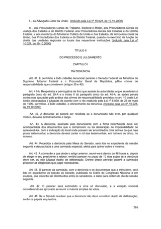 I – ao Advogado-Geral da União; (Incluído pela Lei nº 10.028, de 19.10.2000)

     II – aos Procuradores-Gerais do Trabalho, Eleitoral e Militar, aos Procuradores-Gerais de
Justiça dos Estados e do Distrito Federal, aos Procuradores-Gerais dos Estados e do Distrito
Federal, e aos membros do Ministério Público da União e dos Estados, da Advocacia-Geral da
União, das Procuradorias dos Estados e do Distrito Federal, quando no exercício de função de
chefia das unidades regionais ou locais das respectivas instituições. (Incluído pela Lei nº
10.028, de 19.10.2000)

                                           TÍTULO II

                              DO PROCESSO E JULGAMENTO

                                         CAPÍTULO I

                                        DA DENÚNCIA

     Art. 41. É permitido a todo cidadão denunciar perante o Senado Federal, os Ministros do
Supremo Tribunal Federal e o Procurador Geral da República, pêlos crimes de
responsabilidade que cometerem (artigos 39 e 40).

     Art. 41-A. Respeitada a prerrogativa de foro que assiste às autoridades a que se referem o
parágrafo único do art. 39-A e o inciso II do parágrafo único do art. 40-A, as ações penais
contra elas ajuizadas pela prática dos crimes de responsabilidade previstos no art. 10 desta Lei
                                                                         o
serão processadas e julgadas de acordo com o rito instituído pela Lei n 8.038, de 28 de maio
de 1990, permitido, a todo cidadão, o oferecimento da denúncia. (Incluído pela Lei nº 10.028,
de 19.10.2000)

     Art. 42. A denúncia só poderá ser recebida se o denunciado não tiver, por qualquer
motivo, deixado definitivamente o cargo.

     Art. 43. A denúncia, assinada pelo denunciante com a firma reconhecida deve ser
acompanhada dos documentos que a comprovem ou da declaração de impossibilidade de
apresentá-los, com a indicação do local onde possam ser encontrados. Nos crimes de que haja
prova testemunhal, a denúncia deverá conter o rol das testemunhas, em número de cinco, no
mínimo.

     Art. 44. Recebida a denúncia pela Mesa do Senado, será lida no expediente da sessão
seguinte e despachada a uma comissão especial, eleita para opinar sobre a mesma.

     Art. 45. A comissão a que alude o artigo anterior, reunir-se-á dentro de 48 horas e, depois
de eleger o seu presidente e relator, emitirá parecer no prazo de 10 dias sobre se a denúncia
deve ser, ou não julgada objeto de deliberação. Dentro desse período poderá a comissão
proceder às diligências que julgar necessárias.

      Art. 46. O parecer da comissão, com a denúncia e os documentos que a instruírem, será
lido no expediente de sessão do Senado, publicado no Diário do Congresso Nacional e em
avulsos, que deverão ser distribuídos entre os senadores, e dado para ordem do dia da sessão
seguinte.

      Art. 47. O parecer será submetido a uma só discussão, e a votação nominal
considerando-se aprovado se reunir a maioria simples de votos.

     Art. 48. Se o Senado resolver que a denúncia não deve constituir objeto de deliberação,
serão os papeis arquivados.


                                                                                            265
 