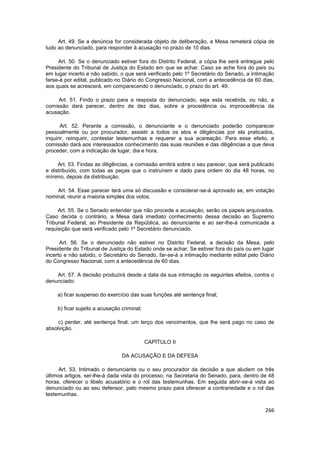 Art. 49. Se a denúncia for considerada objeto de deliberação, a Mesa remeterá cópia de
tudo ao denunciado, para responder à acusação no prazo de 10 dias.

     Art. 50. Se o denunciado estiver fora do Distrito Federal, a cópia lhe será entregue pelo
Presidente do Tribunal de Justiça do Estado em que se achar. Caso se ache fora do país ou
em lugar incerto e não sabido, o que será verificado pelo 1º Secretário do Senado, a intimação
farse-á por edital, publicado no Diário do Congresso Nacional, com a antecedência de 60 dias,
aos quais se acrescerá, em comparecendo o denunciado, o prazo do art. 49.

     Art. 51. Findo o prazo para a resposta do denunciado, seja esta recebida, ou não, a
comissão dará parecer, dentro de dez dias, sobre a procedência ou improcedência da
acusação.

       Art. 52. Perante a comissão, o denunciante e o denunciado poderão comparecer
pessoalmente ou por procurador, assistir a todos os atos e diligências por ela praticados,
inquirir, reinquirir, contestar testemunhas e requerer a sua acareação. Para esse efeito, a
comissão dará aos interessados conhecimento das suas reuniões e das diligências a que deva
proceder, com a indicação de lugar, dia e hora.

     Art. 53. Findas as diligências, a comissão emitirá sobre o seu parecer, que será publicado
e distribuído, com todas as peças que o instruírem e dado para ordem do dia 48 horas, no
mínimo, depois da distribuição.

    Art. 54. Esse parecer terá uma só discussão e considerar-se-á aprovado se, em votação
nominal, reunir a maioria simples dos votos.

     Art. 55. Se o Senado entender que não procede a acusação, serão os papeis arquivados.
Caso decida o contrário, a Mesa dará imediato conhecimento dessa decisão ao Supremo
Tribunal Federal, ao Presidente da República, ao denunciante e ao ser-lhe-á comunicada a
requisição que será verificado pelo 1º Secretário denunciado.

      Art. 56. Se o denunciado não estiver no Distrito Federal, a decisão da Mesa, pelo
Presidente do Tribunal de Justiça do Estado onde se achar. Se estiver fora do país ou em lugar
incerto e não sabido, o Secretário do Senado, far-se-á a intimação mediante edital pelo Diário
do Congresso Nacional, com a antecedência de 60 dias.

    Art. 57. A decisão produzirá desde a data da sua intimação os seguintes efeitos, contra o
denunciado:

    a) ficar suspenso do exercício das suas funções até sentença final;

    b) ficar sujeito a acusação criminal;

     c) perder, até sentença final, um terço dos vencimentos, que lhe será pago no caso de
absolvição.

                                            CAPÍTULO II

                                DA ACUSAÇÃO E DA DEFESA

     Art. 53. Intimado o denunciante ou o seu procurador da decisão a que aludem os três
últimos artigos, ser-lhe-á dada vista do processo, na Secretaria do Senado, para, dentro de 48
horas, oferecer o libelo acusatório e o rol das testemunhas. Em seguida abrir-se-á vista ao
denunciado ou ao seu defensor, pelo mesmo prazo para oferecer a contrariedade e o rol das
testemunhas.


                                                                                           266
 