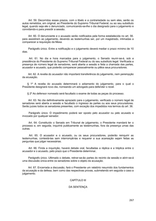 Art. 59. Decorridos esses prazos, com o libelo e a contrariedade ou sem eles, serão os
autos remetidos, em original, ao Presidente do Supremo Tribunal Federal, ou ao seu substituto
legal, quando seja ele o denunciado, comunicando-se-lhe o dia designado para o julgamento e
convidando-o para presidir a sessão.

     Art. 60. O denunciante e o acusado serão notificados pela forma estabelecida no art. 56.
para assistirem ao julgamento, devendo as testemunhas ser, por um magistrado, intimadas a
comparecer a requisição da Mesa.

        Parágrafo único. Entre a notificação e o julgamento deverá mediar o prazo mínimo de 10
dias.

      Art. 61. No dia e hora marcados para o julgamento, o Senado reunir-se-á, sob a
presidência do Presidente do Supremo Tribunal Federal ou do seu substituto legal. Verificada a
presença de número legal de senadores, será aberta a sessão e feita a chamada das partes,
acusador e acusado, que poderão comparecer pessoalmente ou pêlos seus procuradores.

     Art. 62. A revelia do acusador não importará transferência do julgamento, nem perempção
da acusação.

    § 1º A revelia do acusado determinará o adiamento do julgamento, para o qual o
Presidente designará novo dia, nomeando um advogado para defender o revel.

    § 2º Ao defensor nomeado será facultado o exame de todas as peças do processo.

    Art. 63. No dia definitivamente aprazado para o julgamento, verificado o número legal de
senadores será aberta a sessão e facultado o ingresso às partes ou aos seus procuradores.
Serão juizes todos os senadores presentes, com exceção dos impedidos nos termos do art. 36.

     Parágrafo único. O impedimento poderá ser oposto pelo acusador ou pelo acusado e
invocado por qualquer senador.

     Art. 64. Constituído o Senado em Tribunal de julgamento, o Presidente mandará ler o
processo e, em seguida, inquirirá publicamente as testemunhas, fora da presença umas das
outras.

     Art. 65. O acusador e o acusado, ou os seus procuradores, poderão reinquirir as
testemunhas, contestá-las sem interrompê-las e requerer a sua acareação sejam feitas as
perguntas que julgar necessárias.

    Art. 66. Finda a inquirição, haverá debate oral, facultadas a réplica e a tréplica entre o
acusador e o acusado, pelo prazo que o Presidente determinar,

    Parágrafo único. Ultimado o debate, retirar-se-ão partes do recinto da sessão e abrir-se-á
uma discussão única entre os senadores sobre o objeto da acusação.

     Art. 67. Encerrada a discussão, fará o Presidente um relatório resumido dos fundamentos
da acusação e da defesa, bem como das respectivas provas, submetendo em seguida o caso a
julgamento.

                                          CAPÍTULO III

                                         DA SENTENÇA




                                                                                          267
 