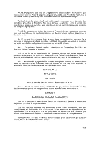Art. 68. O julgamento será feito, em votação nominal pêlos senadores desimpedidos que
responderão "sim" ou "não" à seguinte pergunta enunciada pelo Presidente: "Cometeu o
acusado F. o crime que lhe é imputado e deve ser condenado à perda do seu cargo?"

     Parágrafo único. Se a resposta afirmativa obtiver, pelo menos, dois terços dos votos dos
senadores presentes, o Presidente fará nova consulta ao plenário sobre o tempo não
excedente de cinco anos, durante o qual o condenado deverá ficar inabilitado para o exercício
de qualquer função pública.

     Art. 69. De acordo com a decisão do Senado, o Presidente lavrará nos autos, a sentença
que será assinada por ele e pêlos senadores, que tiverem tomado parte no julgamento, e
transcrita na ata.

     Art. 70. No caso de condenação, fica o acusado desde logo destituído do seu cargo. Se a
sentença for absolutória, produzirá a imediata reabilitação do acusado, que voltará ao exercício
do cargo, com direito à parte dos vencimentos de que tenha sido privado.

     Art. 71. Da sentença, dar-se-á imediato conhecimento ao Presidente da República, ao
Supremo Tribunal Federal e ao acusado.

     Art. 72. Se no dia do encerramento do Congresso Nacional não estiver concluído o
processo ou julgamento de Ministro do Supremo Tribunal Federal ou do Procurador Geral da
República, deverá ele ser convocado extraordinariamente pelo terço do Senado Federal.

     Art. 73 No processo e julgamento de Ministro do Supremo Tribunal, ou do Procurador
Geral da República serão subsidiários desta lei, naquilo em que lhes forem aplicáveis, o
Regimento Interno do Senado Federal e o Código de Processo Penal.

                                       PARTE QUARTA

                                        TÍTULO ÚNICO

                                         CAPÍTULO I

                 DOS GOVERNADORES E SECRETÁRIOS DOS ESTADOS

     Art. 74. Constituem crimes de responsabilidade dos governadores dos Estados ou dos
seus Secretários, quando por eles praticados, os atos definidos como crimes nesta lei.

                                         CAPÍTULO II

                        DA DENÚNCIA, ACUSAÇÃO E JULGAMENTO

      Art. 75. É permitido a todo cidadão denunciar o Governador perante a Assembléia
Legislativa, por crime de responsabilidade.

     Art. 76.A denúncia assinada pelo denunciante e com a firma reconhecida, deve ser
acompanhada dos documentos que a comprovem, ou da declaração de impossibilidade de
apresentá-los com a indicação do local em que possam ser encontrados. Nos crimes de que
houver prova testemunhal, conterão rol das testemunhas, em número de cinco pelo menos.

     Parágrafo único. Não será recebida a denúncia depois que o Governador, por qualquer
motivo, houver deixado definitivamente o cargo.



                                                                                            268
 