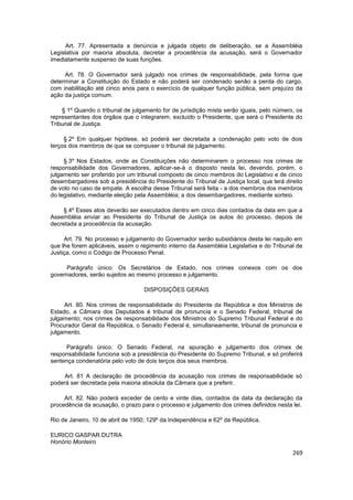 Art. 77. Apresentada a denúncia e julgada objeto de deliberação, se a Assembléia
Legislativa por maioria absoluta, decretar a procedência da acusação, será o Governador
imediatamente suspenso de suas funções.

     Art. 78. O Governador será julgado nos crimes de responsabilidade, pela forma que
determinar a Constituição do Estado e não poderá ser condenado senão a perda do cargo,
com inabilitação até cinco anos para o exercício de qualquer função pública, sem prejuízo da
ação da justiça comum.

    § 1º Quando o tribunal de julgamento for de jurisdição mista serão iguais, pelo número, os
representantes dos órgãos que o integrarem, excluído o Presidente, que será o Presidente do
Tribunal de Justiça.

     § 2º Em qualquer hipótese, só poderá ser decretada a condenação pelo voto de dois
terços dos membros de que se compuser o tribunal de julgamento.

     § 3º Nos Estados, onde as Constituições não determinarem o processo nos crimes de
responsabilidade dos Governadores, aplicar-se-á o disposto nesta lei, devendo, porém, o
julgamento ser proferido por um tribunal composto de cinco membros do Legislativo e de cinco
desembargadores sob a presidência do Presidente do Tribunal de Justiça local, que terá direito
de voto no caso de empate. A escolha desse Tribunal será feita - a dos membros dos membros
do legislativo, mediante eleição pela Assembléia; a dos desembargadores, mediante sorteio.

     § 4º Esses atos deverão ser executados dentro em cinco dias contados da data em que a
Assembléia enviar ao Presidente do Tribunal de Justiça os autos do processo, depois de
decretada a procedência da acusação.

     Art. 79. No processo e julgamento do Governador serão subsidiários desta lei naquilo em
que lhe forem aplicáveis, assim o regimento interno da Assembléia Legislativa e do Tribunal de
Justiça, como o Código de Processo Penal.

     Parágrafo único. Os Secretários de Estado, nos crimes conexos com os dos
governadores, serão sujeitos ao mesmo processo e julgamento.

                                  DISPOSIÇÕES GERAIS

     Art. 80. Nos crimes de responsabilidade do Presidente da República e dos Ministros de
Estado, a Câmara dos Deputados é tribunal de pronuncia e o Senado Federal, tribunal de
julgamento; nos crimes de responsabilidade dos Ministros do Supremo Tribunal Federal e do
Procurador Geral da República, o Senado Federal é, simultaneamente, tribunal de pronuncia e
julgamento.

     Parágrafo único. O Senado Federal, na apuração e julgamento dos crimes de
responsabilidade funciona sob a presidência do Presidente do Supremo Tribunal, e só proferirá
sentença condenatória pelo voto de dois terços dos seus membros.

     Art. 81 A declaração de procedência da acusação nos crimes de responsabilidade só
poderá ser decretada pela maioria absoluta da Câmara que a preferir.

     Art. 82. Não poderá exceder de cento e vinte dias, contados da data da declaração da
procedência da acusação, o prazo para o processo e julgamento dos crimes definidos nesta lei.

Rio de Janeiro, 10 de abril de 1950; 129º da Independência e 62º da República.

EURICO GASPAR DUTRA
Honório Monteiro
                                                                                          269
 