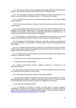 § 1º - No caso de contrato, o ato de sustação será adotado diretamente pelo Congresso
Nacional, que solicitará, de imediato, ao Poder Executivo as medidas cabíveis.

     § 2º - Se o Congresso Nacional ou o Poder Executivo, no prazo de noventa dias, não
efetivar as medidas previstas no parágrafo anterior, o Tribunal decidirá a respeito.

     § 3º - As decisões do Tribunal de que resulte imputação de débito ou multa terão eficácia
de título executivo.

   § 4º - O Tribunal encaminhará ao Congresso Nacional, trimestral e anualmente, relatório de
suas atividades.

    Art. 72. A Comissão mista permanente a que se refere o art. 166, §1º, diante de indícios de
despesas não autorizadas, ainda que sob a forma de investimentos não programados ou de
subsídios não aprovados, poderá solicitar à autoridade governamental responsável que, no
prazo de cinco dias, preste os esclarecimentos necessários.

     § 1º - Não prestados os esclarecimentos, ou considerados estes insuficientes, a Comissão
solicitará ao Tribunal pronunciamento conclusivo sobre a matéria, no prazo de trinta dias.

    § 2º - Entendendo o Tribunal irregular a despesa, a Comissão, se julgar que o gasto possa
causar dano irreparável ou grave lesão à economia pública, proporá ao Congresso Nacional
sua sustação.

   Art. 73. O Tribunal de Contas da União, integrado por nove Ministros, tem sede no Distrito
Federal, quadro próprio de pessoal e jurisdição em todo o território nacional, exercendo, no que
couber, as atribuições previstas no art. 96.

     § 1º - Os Ministros do Tribunal de Contas da União serão nomeados dentre brasileiros que
satisfaçam os seguintes requisitos:

    I - mais de trinta e cinco e menos de sessenta e cinco anos de idade;

    II - idoneidade moral e reputação ilibada;

   III - notórios conhecimentos jurídicos, contábeis, econômicos e financeiros ou de
administração pública;

    IV - mais de dez anos de exercício de função ou de efetiva atividade profissional que exija
os conhecimentos mencionados no inciso anterior.

    § 2º - Os Ministros do Tribunal de Contas da União serão escolhidos:

     I - um terço pelo Presidente da República, com aprovação do Senado Federal, sendo dois
alternadamente dentre auditores e membros do Ministério Público junto ao Tribunal, indicados
em lista tríplice pelo Tribunal, segundo os critérios de antigüidade e merecimento;

    II - dois terços pelo Congresso Nacional.

    § 3° Os Ministros do Tribunal de Contas da União terão as mesmas garantias,
prerrogativas, impedimentos, vencimentos e vantagens dos Ministros do Superior Tribunal de
Justiça, aplicando-se-lhes, quanto à aposentadoria e pensão, as normas constantes do art. 40.
(Redação dada pela Emenda Constitucional nº 20, de 1998)



                                                                                             27
 