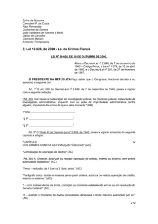Sylvic de Noronha
Canrobert P. da Costa
Raul Fernandes
Guilherme da Silveira
João Valdetaro de Amorim e Mello
Daniel de Carvalho
Clemente Mariani
Armando Trompowsky

3) Lei 10.028, de 2000 - Lei de Crimes Fiscais
                                             o
                                    LEI N 10.028, DE 19 DE OUTUBRO DE 2000.

                                                                                          o
                                                                     Altera o Decreto-Lei n 2.848, de 7 de dezembro de
                                                                                                 o
                                                                     1940 – Código Penal, a Lei n 1.079, de 10 de abril
                                                                                               o
                                                                     de 1950, e o Decreto-Lei n 201, de 27 de fevereiro
                                                                     de 1967.

     O PRESIDENTE DA REPÚBLICA Faço saber que o Congresso Nacional decreta e eu
sanciono a seguinte Lei:

                o                                               o
    Art. 1 O art. 339 do Decreto-Lei n 2.848, de 7 de dezembro de 1940, passa a vigorar
com a seguinte redação:

"Art. 339. Dar causa à instauração de investigação policial, de processo judicial, instauração de
investigação administrativa, inquérito civil ou ação de improbidade administrativa contra
alguém, imputando-lhe crime de que o sabe inocente:" (NR)

"Pena .............................................................

     o
"§ 1 ............................................................"

     o
"§ 2 ............................................................"

               o                                            o
     Art. 2 O Título XI do Decreto-Lei n 2.848, de 1940, passa a vigorar acrescido do seguinte
capítulo e artigos:

"CAPÍTULO                                                                                                            IV
                                             *
DOS CRIMES CONTRA AS FINANÇAS PÚBLICAS" (AC)

"Contratação de operação de crédito" (AC)

"Art. 359-A. Ordenar, autorizar ou realizar operação de crédito, interno ou externo, sem prévia
autorização legislativa:" (AC)

"Pena – reclusão, de 1 (um) a 2 (dois) anos." (AC)

"Parágrafo único. Incide na mesma pena quem ordena, autoriza ou realiza operação de crédito,
interno ou externo:" (AC)

"I – com inobservância de limite, condição ou montante estabelecido em lei ou em resolução do
Senado Federal;" (AC)

"II – quando o montante da dívida consolidada ultrapassa o limite máximo autorizado por lei."
(AC)
                                                                                                                   270
 