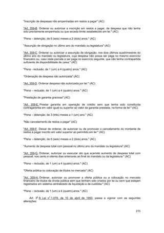 "Inscrição de despesas não empenhadas em restos a pagar" (AC)

"Art. 359-B. Ordenar ou autorizar a inscrição em restos a pagar, de despesa que não tenha
sido previamente empenhada ou que exceda limite estabelecido em lei:" (AC)

"Pena – detenção, de 6 (seis) meses a 2 (dois) anos." (AC)

"Assunção de obrigação no último ano do mandato ou legislatura" (AC)

"Art. 359-C. Ordenar ou autorizar a assunção de obrigação, nos dois últimos quadrimestres do
último ano do mandato ou legislatura, cuja despesa não possa ser paga no mesmo exercício
financeiro ou, caso reste parcela a ser paga no exercício seguinte, que não tenha contrapartida
suficiente de disponibilidade de caixa:" (AC)

"Pena - reclusão, de 1 (um) a 4 (quatro) anos." (AC)

"Ordenação de despesa não autorizada" (AC)

"Art. 359-D. Ordenar despesa não autorizada por lei:" (AC)

"Pena – reclusão, de 1 (um) a 4 (quatro) anos." (AC)

"Prestação de garantia graciosa" (AC)

"Art. 359-E. Prestar garantia em operação de crédito sem que tenha sido constituída
contragarantia em valor igual ou superior ao valor da garantia prestada, na forma da lei:" (AC)

"Pena – detenção, de 3 (três) meses a 1 (um) ano." (AC)

"Não cancelamento de restos a pagar" (AC)

"Art. 359-F. Deixar de ordenar, de autorizar ou de promover o cancelamento do montante de
restos a pagar inscrito em valor superior ao permitido em lei:" (AC)

"Pena – detenção, de 6 (seis) meses a 2 (dois) anos." (AC)

"Aumento de despesa total com pessoal no último ano do mandato ou legislatura" (AC)

"Art. 359-G. Ordenar, autorizar ou executar ato que acarrete aumento de despesa total com
pessoal, nos cento e oitenta dias anteriores ao final do mandato ou da legislatura:" (AC)

"Pena – reclusão, de 1 (um) a 4 (quatro) anos." (AC)

"Oferta pública ou colocação de títulos no mercado" (AC)

"Art. 359-H. Ordenar, autorizar ou promover a oferta pública ou a colocação no mercado
financeiro de títulos da dívida pública sem que tenham sido criados por lei ou sem que estejam
registrados em sistema centralizado de liquidação e de custódia:" (AC)

"Pena – reclusão, de 1 (um) a 4 (quatro) anos." (AC)

           o         o
      Art. 3 A Lei n 1.079, de 10 de abril de 1950, passa a vigorar com as seguintes
alterações:


                                                                                           271
 
