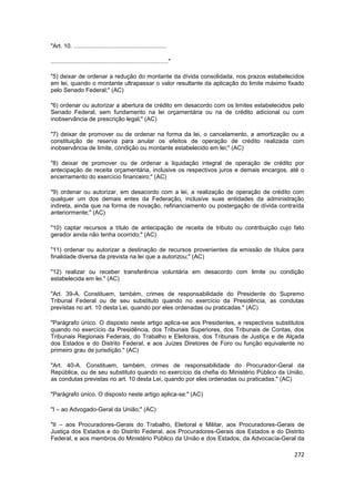 "Art. 10. ........................................................

......................................................................."

"5) deixar de ordenar a redução do montante da dívida consolidada, nos prazos estabelecidos
em lei, quando o montante ultrapassar o valor resultante da aplicação do limite máximo fixado
pelo Senado Federal;" (AC)

"6) ordenar ou autorizar a abertura de crédito em desacordo com os limites estabelecidos pelo
Senado Federal, sem fundamento na lei orçamentária ou na de crédito adicional ou com
inobservância de prescrição legal;" (AC)

"7) deixar de promover ou de ordenar na forma da lei, o cancelamento, a amortização ou a
constituição de reserva para anular os efeitos de operação de crédito realizada com
inobservância de limite, condição ou montante estabelecido em lei;" (AC)

"8) deixar de promover ou de ordenar a liquidação integral de operação de crédito por
antecipação de receita orçamentária, inclusive os respectivos juros e demais encargos, até o
encerramento do exercício financeiro;" (AC)

"9) ordenar ou autorizar, em desacordo com a lei, a realização de operação de crédito com
qualquer um dos demais entes da Federação, inclusive suas entidades da administração
indireta, ainda que na forma de novação, refinanciamento ou postergação de dívida contraída
anteriormente;" (AC)

"10) captar recursos a título de antecipação de receita de tributo ou contribuição cujo fato
gerador ainda não tenha ocorrido;" (AC)

"11) ordenar ou autorizar a destinação de recursos provenientes da emissão de títulos para
finalidade diversa da prevista na lei que a autorizou;" (AC)

"12) realizar ou receber transferência voluntária em desacordo com limite ou condição
estabelecida em lei." (AC)

"Art. 39-A. Constituem, também, crimes de responsabilidade do Presidente do Supremo
Tribunal Federal ou de seu substituto quando no exercício da Presidência, as condutas
previstas no art. 10 desta Lei, quando por eles ordenadas ou praticadas." (AC)

"Parágrafo único. O disposto neste artigo aplica-se aos Presidentes, e respectivos substitutos
quando no exercício da Presidência, dos Tribunais Superiores, dos Tribunais de Contas, dos
Tribunais Regionais Federais, do Trabalho e Eleitorais, dos Tribunais de Justiça e de Alçada
dos Estados e do Distrito Federal, e aos Juízes Diretores de Foro ou função equivalente no
primeiro grau de jurisdição." (AC)

"Art. 40-A. Constituem, também, crimes de responsabilidade do Procurador-Geral da
República, ou de seu substituto quando no exercício da chefia do Ministério Público da União,
as condutas previstas no art. 10 desta Lei, quando por eles ordenadas ou praticadas." (AC)

"Parágrafo único. O disposto neste artigo aplica-se:" (AC)

"I – ao Advogado-Geral da União;" (AC)

"II – aos Procuradores-Gerais do Trabalho, Eleitoral e Militar, aos Procuradores-Gerais de
Justiça dos Estados e do Distrito Federal, aos Procuradores-Gerais dos Estados e do Distrito
Federal, e aos membros do Ministério Público da União e dos Estados, da Advocacia-Geral da

                                                                                          272
 