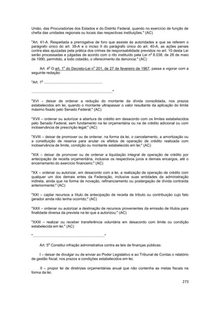 União, das Procuradorias dos Estados e do Distrito Federal, quando no exercício de função de
chefia das unidades regionais ou locais das respectivas instituições." (AC)

"Art. 41-A. Respeitada a prerrogativa de foro que assiste às autoridades a que se referem o
parágrafo único do art. 39-A e o inciso II do parágrafo único do art. 40-A, as ações penais
contra elas ajuizadas pela prática dos crimes de responsabilidade previstos no art. 10 desta Lei
                                                                        o
serão processadas e julgadas de acordo com o rito instituído pela Lei n 8.038, de 28 de maio
de 1990, permitido, a todo cidadão, o oferecimento da denúncia." (AC)

                o              o                            o
    Art. 4 O art. 1 do Decreto-Lei n 201, de 27 de fevereiro de 1967, passa a vigorar com a
seguinte redação:

         o
"Art. 1 .........................................................

..............................................................................."

"XVI – deixar de ordenar a redução do montante da dívida consolidada, nos prazos
estabelecidos em lei, quando o montante ultrapassar o valor resultante da aplicação do limite
máximo fixado pelo Senado Federal;" (AC)

"XVII – ordenar ou autorizar a abertura de crédito em desacordo com os limites estabelecidos
pelo Senado Federal, sem fundamento na lei orçamentária ou na de crédito adicional ou com
inobservância de prescrição legal;" (AC)

"XVIII – deixar de promover ou de ordenar, na forma da lei, o cancelamento, a amortização ou
a constituição de reserva para anular os efeitos de operação de crédito realizada com
inobservância de limite, condição ou montante estabelecido em lei;" (AC)

"XIX – deixar de promover ou de ordenar a liquidação integral de operação de crédito por
antecipação de receita orçamentária, inclusive os respectivos juros e demais encargos, até o
encerramento do exercício financeiro;" (AC)

"XX – ordenar ou autorizar, em desacordo com a lei, a realização de operação de crédito com
qualquer um dos demais entes da Federação, inclusive suas entidades da administração
indireta, ainda que na forma de novação, refinanciamento ou postergação de dívida contraída
anteriormente;" (AC)

"XXI – captar recursos a título de antecipação de receita de tributo ou contribuição cujo fato
gerador ainda não tenha ocorrido;" (AC)

"XXII – ordenar ou autorizar a destinação de recursos provenientes da emissão de títulos para
finalidade diversa da prevista na lei que a autorizou;" (AC)

"XXIII – realizar ou receber transferência voluntária em desacordo com limite ou condição
estabelecida em lei." (AC)

"......................................................................"

                o
       Art. 5 Constitui infração administrativa contra as leis de finanças públicas:

    I – deixar de divulgar ou de enviar ao Poder Legislativo e ao Tribunal de Contas o relatório
de gestão fiscal, nos prazos e condições estabelecidos em lei;

     II – propor lei de diretrizes orçamentárias anual que não contenha as metas fiscais na
forma da lei;

                                                                                            273
 