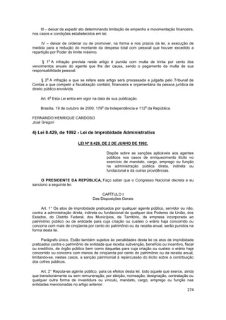 III – deixar de expedir ato determinando limitação de empenho e movimentação financeira,
nos casos e condições estabelecidos em lei;

     IV – deixar de ordenar ou de promover, na forma e nos prazos da lei, a execução de
medida para a redução do montante da despesa total com pessoal que houver excedido a
repartição por Poder do limite máximo.

            o
     § 1 A infração prevista neste artigo é punida com multa de trinta por cento dos
vencimentos anuais do agente que lhe der causa, sendo o pagamento da multa de sua
responsabilidade pessoal.

        o
      § 2 A infração a que se refere este artigo será processada e julgada pelo Tribunal de
Contas a que competir a fiscalização contábil, financeira e orçamentária da pessoa jurídica de
direito público envolvida.

            o
    Art. 6 Esta Lei entra em vigor na data de sua publicação.

                                         o                        o
    Brasília, 19 de outubro de 2000; 179 da Independência e 112 da República.

FERNANDO HENRIQUE CARDOSO
José Gregori

4) Lei 8.429, de 1992 - Lei de Improbidade Administrativa

                          LEI Nº 8.429, DE 2 DE JUNHO DE 1992.

                                             Dispõe sobre as sanções aplicáveis aos agentes
                                             públicos nos casos de enriquecimento ilícito no
                                             exercício de mandato, cargo, emprego ou função
                                             na administração pública direta, indireta ou
                                             fundacional e dá outras providências.

     O PRESIDENTE DA REPÚBLICA, Faço saber que o Congresso Nacional decreta e eu
sanciono a seguinte lei:

                                        CAPÍTULO I
                                   Das Disposições Gerais

     Art. 1° Os atos de improbidade praticados por qualquer agente público, servidor ou não,
contra a administração direta, indireta ou fundacional de qualquer dos Poderes da União, dos
Estados, do Distrito Federal, dos Municípios, de Território, de empresa incorporada ao
patrimônio público ou de entidade para cuja criação ou custeio o erário haja concorrido ou
concorra com mais de cinqüenta por cento do patrimônio ou da receita anual, serão punidos na
forma desta lei.

      Parágrafo único. Estão também sujeitos às penalidades desta lei os atos de improbidade
praticados contra o patrimônio de entidade que receba subvenção, benefício ou incentivo, fiscal
ou creditício, de órgão público bem como daquelas para cuja criação ou custeio o erário haja
concorrido ou concorra com menos de cinqüenta por cento do patrimônio ou da receita anual,
limitando-se, nestes casos, a sanção patrimonial à repercussão do ilícito sobre a contribuição
dos cofres públicos.

     Art. 2° Reputa-se agente público, para os efeitos desta lei, todo aquele que exerce, ainda
que transitoriamente ou sem remuneração, por eleição, nomeação, designação, contratação ou
qualquer outra forma de investidura ou vínculo, mandato, cargo, emprego ou função nas
entidades mencionadas no artigo anterior.
                                                                                           274
 