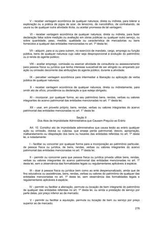 V - receber vantagem econômica de qualquer natureza, direta ou indireta, para tolerar a
exploração ou a prática de jogos de azar, de lenocínio, de narcotráfico, de contrabando, de
usura ou de qualquer outra atividade ilícita, ou aceitar promessa de tal vantagem;

     VI - receber vantagem econômica de qualquer natureza, direta ou indireta, para fazer
declaração falsa sobre medição ou avaliação em obras públicas ou qualquer outro serviço, ou
sobre quantidade, peso, medida, qualidade ou característica de mercadorias ou bens
fornecidos a qualquer das entidades mencionadas no art. 1º desta lei;

     VII - adquirir, para si ou para outrem, no exercício de mandato, cargo, emprego ou função
pública, bens de qualquer natureza cujo valor seja desproporcional à evolução do patrimônio
ou à renda do agente público;

     VIII - aceitar emprego, comissão ou exercer atividade de consultoria ou assessoramento
para pessoa física ou jurídica que tenha interesse suscetível de ser atingido ou amparado por
ação ou omissão decorrente das atribuições do agente público, durante a atividade;

      IX - perceber vantagem econômica para intermediar a liberação ou aplicação de verba
pública de qualquer natureza;

      X - receber vantagem econômica de qualquer natureza, direta ou indiretamente, para
omitir ato de ofício, providência ou declaração a que esteja obrigado;

      XI - incorporar, por qualquer forma, ao seu patrimônio bens, rendas, verbas ou valores
integrantes do acervo patrimonial das entidades mencionadas no art. 1° desta lei;

      XII - usar, em proveito próprio, bens, rendas, verbas ou valores integrantes do acervo
patrimonial das entidades mencionadas no art. 1° desta lei.

                                        Seção II
           Dos Atos de Improbidade Administrativa que Causam Prejuízo ao Erário

       Art. 10. Constitui ato de improbidade administrativa que causa lesão ao erário qualquer
ação ou omissão, dolosa ou culposa, que enseje perda patrimonial, desvio, apropriação,
malbaratamento ou dilapidação dos bens ou haveres das entidades referidas no art. 1º desta
lei, e notadamente:

     I - facilitar ou concorrer por qualquer forma para a incorporação ao patrimônio particular,
de pessoa física ou jurídica, de bens, rendas, verbas ou valores integrantes do acervo
patrimonial das entidades mencionadas no art. 1º desta lei;

     II - permitir ou concorrer para que pessoa física ou jurídica privada utilize bens, rendas,
verbas ou valores integrantes do acervo patrimonial das entidades mencionadas no art. 1º
desta lei, sem a observância das formalidades legais ou regulamentares aplicáveis à espécie;

      III - doar à pessoa física ou jurídica bem como ao ente despersonalizado, ainda que de
fins educativos ou assistências, bens, rendas, verbas ou valores do patrimônio de qualquer das
entidades mencionadas no art. 1º desta lei, sem observância das formalidades legais e
regulamentares aplicáveis à espécie;

     IV - permitir ou facilitar a alienação, permuta ou locação de bem integrante do patrimônio
de qualquer das entidades referidas no art. 1º desta lei, ou ainda a prestação de serviço por
parte delas, por preço inferior ao de mercado;

     V - permitir ou facilitar a aquisição, permuta ou locação de bem ou serviço por preço
superior ao de mercado;
                                                                                            276
 