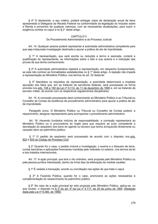 § 4º O declarante, a seu critério, poderá entregar cópia da declaração anual de bens
apresentada à Delegacia da Receita Federal na conformidade da legislação do Imposto sobre
a Renda e proventos de qualquer natureza, com as necessárias atualizações, para suprir a
exigência contida no caput e no § 2° deste artigo .

                                      CAPÍTULO V
                    Do Procedimento Administrativo e do Processo Judicial

     Art. 14. Qualquer pessoa poderá representar à autoridade administrativa competente para
que seja instaurada investigação destinada a apurar a prática de ato de improbidade.

       § 1º A representação, que será escrita ou reduzida a termo e assinada, conterá a
qualificação do representante, as informações sobre o fato e sua autoria e a indicação das
provas de que tenha conhecimento.

     § 2º A autoridade administrativa rejeitará a representação, em despacho fundamentado,
se esta não contiver as formalidades estabelecidas no § 1º deste artigo. A rejeição não impede
a representação ao Ministério Público, nos termos do art. 22 desta lei.

      § 3º Atendidos os requisitos da representação, a autoridade determinará a imediata
apuração dos fatos que, em se tratando de servidores federais, será processada na forma
prevista nos arts. 148 a 182 da Lei nº 8.112, de 11 de dezembro de 1990 e, em se tratando de
servidor militar, de acordo com os respectivos regulamentos disciplinares.

     Art. 15. A comissão processante dará conhecimento ao Ministério Público e ao Tribunal ou
Conselho de Contas da existência de procedimento administrativo para apurar a prática de ato
de improbidade.

     Parágrafo único. O Ministério Público ou Tribunal ou Conselho de Contas poderá, a
requerimento, designar representante para acompanhar o procedimento administrativo.

     Art. 16. Havendo fundados indícios de responsabilidade, a comissão representará ao
Ministério Público ou à procuradoria do órgão para que requeira ao juízo competente a
decretação do seqüestro dos bens do agente ou terceiro que tenha enriquecido ilicitamente ou
causado dano ao patrimônio público.

     § 1º O pedido de seqüestro será processado de acordo com o disposto nos arts.
822 e 825 do Código de Processo Civil.

     § 2° Quando for o caso, o pedido incluirá a investigação, o exame e o bloqueio de bens,
contas bancárias e aplicações financeiras mantidas pelo indiciado no exterior, nos termos da lei
e dos tratados internacionais.

     Art. 17. A ação principal, que terá o rito ordinário, será proposta pelo Ministério Público ou
pela pessoa jurídica interessada, dentro de trinta dias da efetivação da medida cautelar.

     § 1º É vedada a transação, acordo ou conciliação nas ações de que trata o caput.

     § 2º A Fazenda Pública, quando for o caso, promoverá as ações necessárias à
complementação do ressarcimento do patrimônio público.

        o
    § 3 No caso de a ação principal ter sido proposta pelo Ministério Público, aplica-se, no
                              o        o        o
que couber, o disposto no § 3 do art. 6 da Lei n 4.717, de 29 de junho de 1965. (Redação
dada pela Lei nº 9.366, de 1996)



                                                                                               279
 