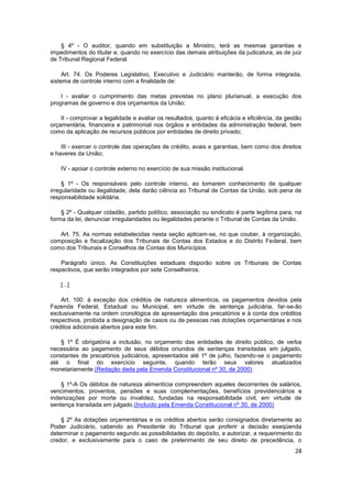 § 4º - O auditor, quando em substituição a Ministro, terá as mesmas garantias e
impedimentos do titular e, quando no exercício das demais atribuições da judicatura, as de juiz
de Tribunal Regional Federal.

     Art. 74. Os Poderes Legislativo, Executivo e Judiciário manterão, de forma integrada,
sistema de controle interno com a finalidade de:

    I - avaliar o cumprimento das metas previstas no plano plurianual, a execução dos
programas de governo e dos orçamentos da União;

    II - comprovar a legalidade e avaliar os resultados, quanto à eficácia e eficiência, da gestão
orçamentária, financeira e patrimonial nos órgãos e entidades da administração federal, bem
como da aplicação de recursos públicos por entidades de direito privado;

    III - exercer o controle das operações de crédito, avais e garantias, bem como dos direitos
e haveres da União;

    IV - apoiar o controle externo no exercício de sua missão institucional.

     § 1º - Os responsáveis pelo controle interno, ao tomarem conhecimento de qualquer
irregularidade ou ilegalidade, dela darão ciência ao Tribunal de Contas da União, sob pena de
responsabilidade solidária.

    § 2º - Qualquer cidadão, partido político, associação ou sindicato é parte legítima para, na
forma da lei, denunciar irregularidades ou ilegalidades perante o Tribunal de Contas da União.

   Art. 75. As normas estabelecidas nesta seção aplicam-se, no que couber, à organização,
composição e fiscalização dos Tribunais de Contas dos Estados e do Distrito Federal, bem
como dos Tribunais e Conselhos de Contas dos Municípios.

    Parágrafo único. As Constituições estaduais disporão sobre os Tribunais de Contas
respectivos, que serão integrados por sete Conselheiros.

    [...]

    Art. 100. à exceção dos créditos de natureza alimentícia, os pagamentos devidos pela
Fazenda Federal, Estadual ou Municipal, em virtude de sentença judiciária, far-se-ão
exclusivamente na ordem cronológica de apresentação dos precatórios e à conta dos créditos
respectivos, proibida a designação de casos ou de pessoas nas dotações orçamentárias e nos
créditos adicionais abertos para este fim.

   § 1º É obrigatória a inclusão, no orçamento das entidades de direito público, de verba
necessária ao pagamento de seus débitos oriundos de sentenças transitadas em julgado,
constantes de precatórios judiciários, apresentados até 1º de julho, fazendo-se o pagamento
até o final do exercício seguinte, quando terão seus valores atualizados
monetariamente.(Redação dada pela Emenda Constitucional nº 30, de 2000)

    § 1º-A Os débitos de natureza alimentícia compreendem aqueles decorrentes de salários,
vencimentos, proventos, pensões e suas complementações, benefícios previdenciários e
indenizações por morte ou invalidez, fundadas na responsabilidade civil, em virtude de
sentença transitada em julgado.(Incluído pela Emenda Constitucional nº 30, de 2000)

    § 2º As dotações orçamentárias e os créditos abertos serão consignados diretamente ao
Poder Judiciário, cabendo ao Presidente do Tribunal que proferir a decisão exeqüenda
determinar o pagamento segundo as possibilidades do depósito, e autorizar, a requerimento do
credor, e exclusivamente para o caso de preterimento de seu direito de precedência, o
                                                                                               28
 