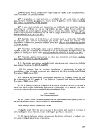 § 4º O Ministério Público, se não intervir no processo como parte, atuará obrigatoriamente,
como fiscal da lei, sob pena de nulidade.

        o
     § 5 A propositura da ação prevenirá a jurisdição do juízo para todas as ações
posteriormente intentadas que possuam a mesma causa de pedir ou o mesmo objeto. (Incluído
pela Medida provisória nº 2.180-35, de 2001)

        o
      § 6 A ação será instruída com documentos ou justificação que contenham indícios
suficientes da existência do ato de improbidade ou com razões fundamentadas da
impossibilidade de apresentação de qualquer dessas provas, observada a legislação vigente,
inclusive as disposições inscritas nos arts. 16 a 18 do Código de Processo Civil. (Incluído pela
Medida Provisória nº 2.225-45, de 2001)

        o
     § 7 Estando a inicial em devida forma, o juiz mandará autuá-la e ordenará a notificação
do requerido, para oferecer manifestação por escrito, que poderá ser instruída com
documentos e justificações, dentro do prazo de quinze dias. (Incluído pela Medida Provisória nº
2.225-45, de 2001)

        o
      § 8 Recebida a manifestação, o juiz, no prazo de trinta dias, em decisão fundamentada,
rejeitará a ação, se convencido da inexistência do ato de improbidade, da improcedência da
ação ou da inadequação da via eleita. (Incluído pela Medida Provisória nº 2.225-45, de 2001)

        o
     § 9 Recebida a petição inicial, será o réu citado para apresentar contestação. (Incluído
pela Medida Provisória nº 2.225-45, de 2001)

     § 10. Da decisão que receber a petição inicial, caberá agravo de instrumento. (Incluído
pela Medida Provisória nº 2.225-45, de 2001)

      § 11. Em qualquer fase do processo, reconhecida a inadequação da ação de
improbidade, o juiz extinguirá o processo sem julgamento do mérito. (Incluído pela Medida
Provisória nº 2.225-45, de 2001)

     § 12. Aplica-se aos depoimentos ou inquirições realizadas nos processos regidos por esta
                                       o
Lei o disposto no art. 221, caput e § 1 , do Código de Processo Penal. (Incluído pela Medida
Provisória nº 2.225-45, de 2001)

     Art. 18. A sentença que julgar procedente ação civil de reparação de dano ou decretar a
perda dos bens havidos ilicitamente determinará o pagamento ou a reversão dos bens,
conforme o caso, em favor da pessoa jurídica prejudicada pelo ilícito.

                                       CAPÍTULO VI
                                   Das Disposições Penais

     Art. 19. Constitui crime a representação por ato de improbidade contra agente público ou
terceiro beneficiário, quando o autor da denúncia o sabe inocente.

     Pena: detenção de seis a dez meses e multa.

     Parágrafo único. Além da sanção penal, o denunciante está sujeito a indenizar o
denunciado pelos danos materiais, morais ou à imagem que houver provocado.

     Art. 20. A perda da função pública e a suspensão dos direitos políticos só se efetivam com
o trânsito em julgado da sentença condenatória.




                                                                                            280
 