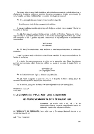 Parágrafo único. A autoridade judicial ou administrativa competente poderá determinar o
afastamento do agente público do exercício do cargo, emprego ou função, sem prejuízo da
remuneração, quando a medida se fizer necessária à instrução processual.

     Art. 21. A aplicação das sanções previstas nesta lei independe:

     I - da efetiva ocorrência de dano ao patrimônio público;

    II - da aprovação ou rejeição das contas pelo órgão de controle interno ou pelo Tribunal ou
Conselho de Contas.

     Art. 22. Para apurar qualquer ilícito previsto nesta lei, o Ministério Público, de ofício, a
requerimento de autoridade administrativa ou mediante representação formulada de acordo
com o disposto no art. 14, poderá requisitar a instauração de inquérito policial ou procedimento
administrativo.

                                         CAPÍTULO VII
                                         Da Prescrição

     Art. 23. As ações destinadas a levar a efeitos as sanções previstas nesta lei podem ser
propostas:

     I - até cinco anos após o término do exercício de mandato, de cargo em comissão ou de
função de confiança;

     II - dentro do prazo prescricional previsto em lei específica para faltas disciplinares
puníveis com demissão a bem do serviço público, nos casos de exercício de cargo efetivo ou
emprego.

                                       CAPÍTULO VIII
                                    Das Disposições Finais

     Art. 24. Esta lei entra em vigor na data de sua publicação.

    Art. 25. Ficam revogadas as Leis n°s 3.164, de 1° de junho de 1957, e 3.502, de 21 de
dezembro de 1958 e demais disposições em contrário.

     Rio de Janeiro, 2 de junho de 1992; 171° da Independência e 104° da República.

FERNANDO COLLOR
Célio Borja

5) Lei Complementar nº 64, de 1990 - Lei da Inelegibilidade

              LEI COMPLEMENTAR Nº 64, DE 18 DE MAIO DE 1990

                                       Estabelece, de acordo com o art. 14, § 9º da
                                       Constituição Federal, casos de inelegibilidade, prazos de
                                       cessação, e determina outras providências.

O PRESIDENTE DA REPÚBLICA, faço saber que o Congresso Nacional decreta e eu
sanciono a seguinte lei:

Art. 1º São inelegíveis:

                                                                                             281
 
