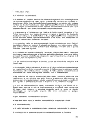 I - para qualquer cargo:

a) os inalistáveis e os analfabetos;

b) os membros do Congresso Nacional, das assembléias Legislativas, da Câmara Legislativa e
das Câmaras Municipais que hajam perdido os respectivos mandatos por infringência do
disposto no art. 55, I e II, da Constituição Federal, dos dispositivos equivalentes sobre perda de
mandato das Constituições Estaduais e Leis Orgânicas dos Municípios e do Distrito Federal,
para as eleições que se realizarem durante o período remanescente do mandato para o qual
foram eleitos e nos 3 (três) anos subseqüentes ao término da legislatura;

c) o Governador e o ViceGovernador de Estado e do Distrito Federal, o Prefeito e o Vice-
Prefeito que perderem seus cargos eletivos por infringência a dispositivo da Constituição
Estadual da Lei Orgânica do Distrito Federal ou da Lei Orgânica do Município, para as eleições
que se realizarem durante o período remanescente e nos 3 (três) anos subseqüentes ao
término do mandato para o qual tenham sido eleitos;

d) os que tenham contra sua pessoa representação julgada procedente pela Justiça Eleitoral,
transitada em julgado, em processo de apuração de abuso do poder econômico ou político,
para a eleição na qual concorrem ou tenham sido diplomados, bem como para as que se
realizarem 3 (três) anos seguintes;

e) os que forem condenados criminalmente, com sentença transitada em julgado, pela prática
de crime contra a economia popular, a fé pública, a administração pública, o patrimônio público,
o mercado financeiro, pelo tráfico de entorpecentes e por crimes eleitorais, pelo prazo de 3
(três) anos, após o cumprimento da pena;

f) os que forem declarados indignos do oficialato, ou com ele incompatíveis, pelo prazo de 4
(quatro) anos;

g) os que tiverem suas contas relativas ao exercício de cargos ou funções públicas rejeitadas
por irregularidade insanável e por decisão irrecorrível do órgão competente, salvo se a questão
houver sido ou estiver sendo submetida à apreciação do Poder Judiciário, para as eleições que
se realizarem nos 5 (cinco) anos seguintes, contados a partir da data da decisão;

h) os detentores de cargo na administração pública direta, indireta ou fundacional, que
beneficiarem a si ou a terceiros, pelo abuso do poder econômico ou político apurado em
processo, com sentença transitada em julgado, para as eleições que se realizarem nos 3 (três)
anos seguintes ao término do seu mandato ou do período de sua permanência no cargo;

i) os que, em estabelecimentos de crédito, financiamento ou seguro, que tenham sido ou
estejam sendo objeto de processo de liquidação judicial ou extrajudicial, hajam exercido, nos
12 (doze) meses anteriores à respectiva decretação, cargo ou função de direção,
administração ou representação, enquanto não forem exonerados de qualquer
responsabilidade;

II - para Presidente e VicePresidente da República:

a) até 6 (seis) meses depois de afastados definitivamente de seus cargos e funções:

1. os Ministros de Estado:

2. os chefes dos órgãos de assessoramento direto, civil e militar, da Presidência da República;

3. o chefe do órgão de assessoramento de informações da Presidência da República;


                                                                                              282
 