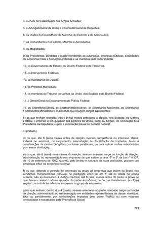 4. o chefe do EstadoMaior das Forças Armadas;

5. o AdvogadoGeral da União e o ConsultorGeral da República;

6. os chefes do EstadoMaior da Marinha, do Exército e da Aeronáutica;

7. os Comandantes do Exército, Marinha e Aeronáutica;

8. os Magistrados;

9. os Presidentes, Diretores e Superintendentes de autarquias, empresas públicas, sociedades
de economia mista e fundações públicas e as mantidas pelo poder público;

10. os Governadores de Estado, do Distrito Federal e de Territórios;

11. os Interventores Federais;

12, os Secretários de Estado;

13. os Prefeitos Municipais;

14. os membros do Tribunal de Contas da União, dos Estados e do Distrito Federal;

15. o DiretorGeral do Departamento de Polícia Federal;

16. os SecretáriosGerais, os SecretáriosExecutivos, os Secretários Nacionais, os Secretários
Federais dos Ministérios e as pessoas que ocupem cargos equivalentes;

b) os que tenham exercido, nos 6 (seis) meses anteriores à eleição, nos Estados, no Distrito
Federal, Territórios e em qualquer dos poderes da União, cargo ou função, de nomeação pelo
Presidente da República, sujeito à aprovação prévia do Senado Federal;

c) (Vetado);

d) os que, até 6 (seis) meses antes da eleição, tiverem competência ou interesse, direta,
indireta ou eventual, no lançamento, arrecadação ou fiscalização de impostos, taxas e
contribuições de caráter obrigatório, inclusive parafiscais, ou para aplicar multas relacionadas
com essas atividades;

e) os que, até 6 (seis) meses antes da eleição, tenham exercido cargo ou função de direção,
administração ou representação nas empresas de que tratam os arts. 3° e 5° da Lei n° 4.137,
de 10 de setembro de 1962, quando, pelo âmbito e natureza de suas atividades, possam tais
empresas influir na economia nacional;

f) os que, detendo o controle de empresas ou grupo de empresas que atuem no Brasil, nas
condições monopolísticas previstas no parágrafo único do art. 5° da lei citada na alínea
anterior, não apresentarem à Justiça Eleitoral, até 6 (seis) meses antes do pleito, a prova de
que fizeram cessar o abuso apurado, do poder econômico, ou de que transferiram, por força
regular, o controle de referidas empresas ou grupo de empresas;

g) os que tenham, dentro dos 4 (quatro) meses anteriores ao pleito, ocupado cargo ou função
de direção, administração ou representação em entidades representativas de classe, mantidas,
total ou parcialmente, por contribuições impostas pelo poder Público ou com recursos
arrecadados e repassados pela Previdência Social;


                                                                                            283
 