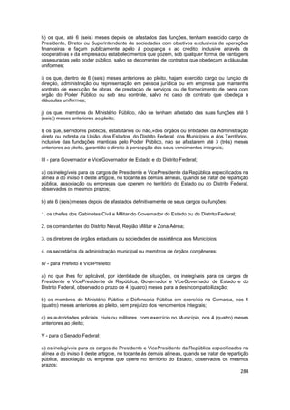 h) os que, até 6 (seis) meses depois de afastados das funções, tenham exercido cargo de
Presidente, Diretor ou Superintendente de sociedades com objetivos exclusivos de operações
financeiras e façam publicamente apelo à poupança e ao crédito, inclusive através de
cooperativas e da empresa ou estabelecimentos que gozem, sob qualquer forma, de vantagens
asseguradas pelo poder público, salvo se decorrentes de contratos que obedeçam a cláusulas
uniformes;

i) os que, dentro de 6 (seis) meses anteriores ao pleito, hajam exercido cargo ou função de
direção, administração ou representação em pessoa jurídica ou em empresa que mantenha
contrato de execução de obras, de prestação de serviços ou de fornecimento de bens com
órgão do Poder Público ou sob seu controle, salvo no caso de contrato que obedeça a
cláusulas uniformes;

j) os que, membros do Ministério Público, não se tenham afastado das suas funções até 6
(seis)) meses anteriores ao pleito;

I) os que, servidores públicos, estatutários ou não,»dos órgãos ou entidades da Administração
direta ou indireta da União, dos Estados, do Distrito Federal, dos Municípios e dos Territórios,
inclusive das fundações mantidas pelo Poder Público, não se afastarem até 3 (três) meses
anteriores ao pleito, garantido o direito à percepção dos seus vencimentos integrais;

III - para Governador e ViceGovernador de Estado e do Distrito Federal;

a) os inelegíveis para os cargos de Presidente e VicePresidente da República especificados na
alínea a do inciso II deste artigo e, no tocante às demais alíneas, quando se tratar de repartição
pública, associação ou empresas que operem no território do Estado ou do Distrito Federal,
observados os mesmos prazos;

b) até 6 (seis) meses depois de afastados definitivamente de seus cargos ou funções:

1. os chefes dos Gabinetes Civil e Militar do Governador do Estado ou do Distrito Federal;

2. os comandantes do Distrito Naval, Região Militar e Zona Aérea;

3. os diretores de órgãos estaduais ou sociedades de assistência aos Municípios;

4. os secretários da administração municipal ou membros de órgãos congêneres;

IV - para Prefeito e VicePrefeito:

a) no que lhes for aplicável, por identidade de situações, os inelegíveis para os cargos de
Presidente e VicePresidente da República, Governador e ViceGovernador de Estado e do
Distrito Federal, observado o prazo de 4 (quatro) meses para a desincompatibilização;

b) os membros do Ministério Público e Defensoria Pública em exercício na Comarca, nos 4
(quatro) meses anteriores ao pleito, sem prejuízo dos vencimentos integrais;

c) as autoridades policiais, civis ou militares, com exercício no Município, nos 4 (quatro) meses
anteriores ao pleito;

V - para o Senado Federal:

a) os inelegíveis para os cargos de Presidente e VicePresidente da República especificados na
alínea a do inciso II deste artigo e, no tocante às demais alíneas, quando se tratar de repartição
pública, associação ou empresa que opere no território do Estado, observados os mesmos
prazos;
                                                                                              284
 
