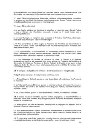 b) em cada Estado e no Distrito Federal, os inelegíveis para os cargos de Governador e Vice-
Governador, nas mesmas condições estabelecidas, observados os mesmos prazos;

VI - para a Câmara dos Deputados, Assembléia Legislativa e Câmara Legislativa, no que lhes
for aplicável, por identidade de situações, os inelegíveis para o Senado Federal, nas mesmas
condições estabelecidas, observados os mesmos prazos;

VII - para a Câmara Municipal:

a) no que lhes for aplicável, por identidade de situações, os inelegíveis para o Senado Federal
e para a Câmara dos Deputados, observado o prazo de 6 (seis) meses para a
desincompatibilização;

b) em cada Município, os inelegíveis para os cargos de Prefeito e VicePrefeito, observado o
prazo de 6 (seis) meses para a desincompatibilização .

§ 1° Para concorrência a outros cargos, o Presidente da República, os Governadores de
Estado e do Distrito Federal e os Prefeitos devem renunciar aos respectivos mandatos até 6
(seis) meses antes do pleito.

§ 2° O VicePresidente, o ViceGovernador e o VicePrefeito poderão candidatarse a outros
cargos, preservando os seus mandatos respectivos, desde que, nos últimos 6 (seis) meses
anteriores ao pleito, não tenham sucedido ou substituído o titular.

§ 3° São inelegíveis, no território de jurisdição do titular, o cônjuge e os parentes,
consangüíneos ou afins, até o segundo grau ou por adoção, do Presidente da República, de
Governador de Estado ou Território, do Distrito Federal, de Prefeito ou de quem os haja
substituído dentro dos 6 (seis) meses anteriores ao pleito, salvo se já titular de mandato eletivo
e candidato à reeleição.

Art. 2º Compete à Justiça Eleitoral conhecer e decidir as argüições de inelegibilidade.

Parágrafo único. A argüição de inelegibilidade será feita perante:

I - o Tribunal Superior Eleitoral, quando se tratar de candidato a Presidente ou VicePresidente
da República;

II - os Tribunais Regionais Eleitorais, quando se tratar de candidato a Senador, Governador e
ViceGovernador de Estado e do Distrito Federal, Deputado Federal, Deputado Estadual e
Deputado Distrital;

III - os Juízes Eleitorais, quando se tratar de candidato a Prefeito, VicePrefeito e Vereador.

Art. 3° Caberá a qualquer candidato, a partido político, coligação ou ao Ministério Público, no
prazo de 5 (cinco) dias, contados da publicação do pedido de registro do candidato, impugnálo
em petição fundamentada.

§ 1° A impugnação, por parte do candidato, partido político ou coligação, não impede a ação do
Ministério Público no mesmo sentido.

§ 2° Não poderá impugnar o registro de candidato o representante do Ministério Público que,
nos 4 (quatro) anos anteriores, tenha disputado cargo eletivo, integrado diretório de partido ou
exercido atividade políticopartidária.

§ 3° O impugnante especificará, desde logo, os meios de prova com que pretende demonstrar
a veracidade do alegado, arrolando testemunhas, se for o caso, no máximo de 6 (seis).
                                                                                                 285
 