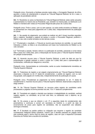 Parágrafo único. Ocorrendo a hipótese prevista neste artigo, o Corregedor Regional, de ofício,
apurará o motivo do retardamento e proporá ao Tribunal Regional Eleitoral, se for o caso, a
aplicação da penalidade cabível.

Art. 10. Recebidos os autos na Secretaria do Tribunal Regional Eleitoral, estes serão autuados
e apresentados no mesmo dia ao Presidente, que, também na mesma data, os distribuirá a um
Relator e mandará abrir vistas ao Procurador Regional pelo prazo de 2 (dois) dias.

Parágrafo único. Findo o prazo, com ou sem parecer, os autos serão enviados ao Relator, que
os apresentará em mesa para julgamento em 3 (três) dias, independentemente de publicação
em pauta.

Art. 11. Na sessão do julgamento, que poderá se realizar em até 2 (duas) reuniões seguidas,
feito o relatório, facultada a palavra às partes e ouvido o Procurador Regional, proferirá o
Relator o seu voto e serão tomados os dos demais Juízes.

§ 1° Proclamado o resultado, o Tribunal se reunirá para lavratura do acórdão, no qual serão
indicados o direito, os fatos e as circunstâncias com base nos fundamentos do Relator ou do
voto vencedor.

§ 2° Terminada a sessão, farseá a leitura e a publicação do acórdão, passando a correr dessa
data o prazo de 3 (três) dias, para a interposição de recurso para o Tribunal Superior Eleitoral,
em petição fundamentada.

Art. 12. Havendo recurso para o Tribunal Superior Eleitoral, a partir da data em que for
protocolizada a petição passará a correr o prazo de 3 (três) dias para a apresentação de
contrarazões, notificado por telegrama o recorrido.

Parágrafo único. Apresentadas as contrarazões, serão os autos imediatamente remetidos ao
Tribunal Superior Eleitoral.

Art. 13. Tratandose de registro a ser julgado originariamente por Tribunal Regional Eleitoral,
observado o disposto no art. 6° desta lei complementar, o pedido de registro, com ou sem
impugnação, será julgado em 3 (três) dias, independentemente de publicação em pauta.

Parágrafo único. Procederseá ao julgamento na forma estabelecida no art. 11 desta lei
complementar e, havendo recurso para o Tribunal Superior Eleitoral, observarseá o disposto no
artigo anterior.

Art. 14. No Tribunal Superior Eleitoral, os recursos sobre registro de candidatos serão
processados e julgados na forma prevista nos arts. 10 e 11 desta lei complementar.

Art. 15. Transitada em julgado a decisão que declarar a inelegibilidade do candidato, serlheá
negado registro, ou cancelado, se já tiver sido feito, ou declarado nulo o diploma, se já
expedido.

Art. 16. Os prazos a que se referem o art. 3º e seguintes desta lei complementar são
peremptórios e contínuos e correm em secretaria ou Cartório e, a partir da data do
encerramento do prazo para registro de candidatos, não se suspendem aos sábados,
domingos e feriados.

Art. 17. É facultado ao partido político ou coligação que requerer o registro de candidato
considerando inelegível darlhe substituto, mesmo que a decisão passada em julgado tenha
sido proferida após o termo final do prazo de registro, caso em que a respectiva Comissão
Executiva do Partido fará a escolha do candidato.


                                                                                             287
 