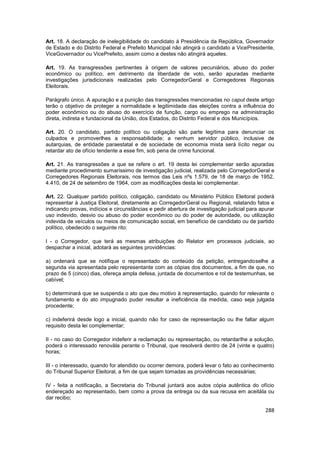 Art. 18. A declaração de inelegibilidade do candidato à Presidência da República, Governador
de Estado e do Distrito Federal e Prefeito Municipal não atingirá o candidato a VicePresidente,
ViceGovernador ou VicePrefeito, assim como a destes não atingirá aqueles.

Art. 19. As transgressões pertinentes à origem de valores pecuniários, abuso do poder
econômico ou político, em detrimento da liberdade de voto, serão apuradas mediante
investigações jurisdicionais realizadas pelo CorregedorGeral e Corregedores Regionais
Eleitorais.

Parágrafo único. A apuração e a punição das transgressões mencionadas no caput deste artigo
terão o objetivo de proteger a normalidade e legitimidade das eleições contra a influência do
poder econômico ou do abuso do exercício de função, cargo ou emprego na administração
direta, indireta e fundacional da União, dos Estados, do Distrito Federal e dos Municípios.

Art. 20. O candidato, partido político ou coligação são parte legítima para denunciar os
culpados e promoverlhes a responsabilidade; a nenhum servidor público, inclusive de
autarquias, de entidade paraestatal e de sociedade de economia mista será lícito negar ou
retardar ato de ofício tendente a esse fim, sob pena de crime funcional.

Art. 21. As transgressões a que se refere o art. 19 desta lei complementar serão apuradas
mediante procedimento sumaríssimo de investigação judicial, realizada pelo CorregedorGeral e
Corregedores Regionais Eleitorais, nos termos das Leis nºs 1.579, de 18 de março de 1952,
4.410, de 24 de setembro de 1964, com as modificações desta lei complementar.

Art. 22. Qualquer partido político, coligação, candidato ou Ministério Público Eleitoral poderá
representar à Justiça Eleitoral, diretamente ao CorregedorGeral ou Regional, relatando fatos e
indicando provas, indícios e circunstâncias e pedir abertura de investigação judicial para apurar
uso indevido, desvio ou abuso do poder econômico ou do poder de autoridade, ou utilização
indevida de veículos ou meios de comunicação social, em benefício de candidato ou de partido
político, obedecido o seguinte rito:

I - o Corregedor, que terá as mesmas atribuições do Relator em processos judiciais, ao
despachar a inicial, adotará as seguintes providências:

a) ordenará que se notifique o representado do conteúdo da petição, entregandoselhe a
segunda via apresentada pelo representante com as cópias dos documentos, a fim de que, no
prazo de 5 (cinco) dias, ofereça ampla defesa, juntada de documentos e rol de testemunhas, se
cabível;

b) determinará que se suspenda o ato que deu motivo à representação, quando for relevante o
fundamento e do ato impugnado puder resultar a ineficiência da medida, caso seja julgada
procedente;

c) indeferirá desde logo a inicial, quando não for caso de representação ou lhe faltar algum
requisito desta lei complementar;

II - no caso do Corregedor indeferir a reclamação ou representação, ou retardarlhe a solução,
poderá o interessado renovála perante o Tribunal, que resolverá dentro de 24 (vinte e quatro)
horas;

III - o interessado, quando for atendido ou ocorrer demora, poderá levar o fato ao conhecimento
do Tribunal Superior Eleitoral, a fim de que sejam tomadas as providências necessárias;

IV - feita a notificação, a Secretaria do Tribunal juntará aos autos cópia autêntica do ofício
endereçado ao representado, bem como a prova da entrega ou da sua recusa em aceitála ou
dar recibo;

                                                                                             288
 