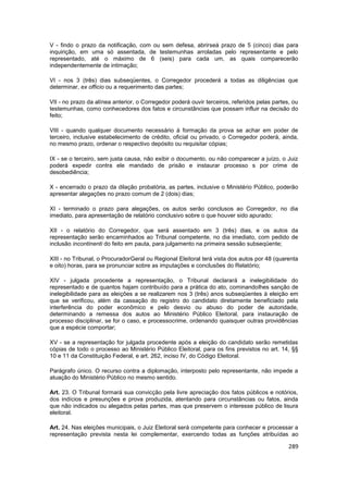 V - findo o prazo da notificação, com ou sem defesa, abrirseá prazo de 5 (cinco) dias para
inquirição, em uma só assentada, de testemunhas arroladas pelo representante e pelo
representado, até o máximo de 6 (seis) para cada um, as quais comparecerão
independentemente de intimação;

VI - nos 3 (três) dias subseqüentes, o Corregedor procederá a todas as diligências que
determinar, ex officio ou a requerimento das partes;

VII - no prazo da alínea anterior, o Corregedor poderá ouvir terceiros, referidos pelas partes, ou
testemunhas, como conhecedores dos fatos e circunstâncias que possam influir na decisão do
feito;

VIII - quando qualquer documento necessário à formação da prova se achar em poder de
terceiro, inclusive estabelecimento de crédito, oficial ou privado, o Corregedor poderá, ainda,
no mesmo prazo, ordenar o respectivo depósito ou requisitar cópias;

IX - se o terceiro, sem justa causa, não exibir o documento, ou não comparecer a juízo, o Juiz
poderá expedir contra ele mandado de prisão e instaurar processo s por crime de
desobediência;

X - encerrado o prazo da dilação probatória, as partes, inclusive o Ministério Público, poderão
apresentar alegações no prazo comum de 2 (dois) dias;

XI - terminado o prazo para alegações, os autos serão conclusos ao Corregedor, no dia
imediato, para apresentação de relatório conclusivo sobre o que houver sido apurado;

XII - o relatório do Corregedor, que será assentado em 3 (três) dias, e os autos da
representação serão encaminhados ao Tribunal competente, no dia imediato, com pedido de
inclusão incontinenti do feito em pauta, para julgamento na primeira sessão subseqüente;

XIII - no Tribunal, o ProcuradorGeral ou Regional Eleitoral terá vista dos autos por 48 (quarenta
e oito) horas, para se pronunciar sobre as imputações e conclusões do Relatório;

XIV - julgada procedente a representação, o Tribunal declarará a inelegibilidade do
representado e de quantos hajam contribuído para a prática do ato, cominandolhes sanção de
inelegibilidade para as eleições a se realizarem nos 3 (três) anos subseqüentes à eleição em
que se verificou, além da cassação do registro do candidato diretamente beneficiado pela
interferência do poder econômico e pelo desvio ou abuso do poder de autoridade,
determinando a remessa dos autos ao Ministério Público Eleitoral, para instauração de
processo disciplinar, se for o caso, e processocrime, ordenando quaisquer outras providências
que a espécie comportar;

XV - se a representação for julgada procedente após a eleição do candidato serão remetidas
cópias de todo o processo ao Ministério Público Eleitoral, para os fins previstos no art. 14, §§
10 e 11 da Constituição Federal, e art. 262, inciso IV, do Código Eleitoral.

Parágrafo único. O recurso contra a diplomação, interposto pelo representante, não impede a
atuação do Ministério Público no mesmo sentido.

Art. 23. O Tribunal formará sua convicção pela livre apreciação dos fatos públicos e notórios,
dos indícios e presunções e prova produzida, atentando para circunstâncias ou fatos, ainda
que não indicados ou alegados pelas partes, mas que preservem o interesse público de lisura
eleitoral.

Art. 24. Nas eleições municipais, o Juiz Eleitoral será competente para conhecer e processar a
representação prevista nesta lei complementar, exercendo todas as funções atribuídas ao

                                                                                              289
 