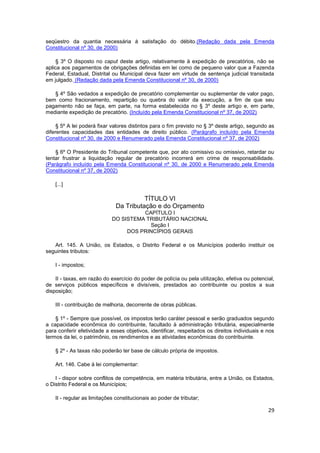seqüestro da quantia necessária à satisfação do débito.(Redação dada pela Emenda
Constitucional nº 30, de 2000)

     § 3º O disposto no caput deste artigo, relativamente à expedição de precatórios, não se
aplica aos pagamentos de obrigações definidas em lei como de pequeno valor que a Fazenda
Federal, Estadual, Distrital ou Municipal deva fazer em virtude de sentença judicial transitada
em julgado. (Redação dada pela Emenda Constitucional nº 30, de 2000)

   § 4º São vedados a expedição de precatório complementar ou suplementar de valor pago,
bem como fracionamento, repartição ou quebra do valor da execução, a fim de que seu
pagamento não se faça, em parte, na forma estabelecida no § 3º deste artigo e, em parte,
mediante expedição de precatório. (Incluído pela Emenda Constitucional nº 37, de 2002)

     § 5º A lei poderá fixar valores distintos para o fim previsto no § 3º deste artigo, segundo as
diferentes capacidades das entidades de direito público. (Parágrafo incluído pela Emenda
Constitucional nº 30, de 2000 e Renumerado pela Emenda Constitucional nº 37, de 2002)

    § 6º O Presidente do Tribunal competente que, por ato comissivo ou omissivo, retardar ou
tentar frustrar a liquidação regular de precatório incorrerá em crime de responsabilidade.
(Parágrafo incluído pela Emenda Constitucional nº 30, de 2000 e Renumerado pela Emenda
Constitucional nº 37, de 2002)

    [...]

                                        TÍTULO VI
                              Da Tributação e do Orçamento
                                       CAPÍTULO I
                             DO SISTEMA TRIBUTÁRIO NACIONAL
                                         Seção I
                                  DOS PRINCÍPIOS GERAIS

   Art. 145. A União, os Estados, o Distrito Federal e os Municípios poderão instituir os
seguintes tributos:

    I - impostos;

    II - taxas, em razão do exercício do poder de polícia ou pela utilização, efetiva ou potencial,
de serviços públicos específicos e divisíveis, prestados ao contribuinte ou postos a sua
disposição;

    III - contribuição de melhoria, decorrente de obras públicas.

    § 1º - Sempre que possível, os impostos terão caráter pessoal e serão graduados segundo
a capacidade econômica do contribuinte, facultado à administração tributária, especialmente
para conferir efetividade a esses objetivos, identificar, respeitados os direitos individuais e nos
termos da lei, o patrimônio, os rendimentos e as atividades econômicas do contribuinte.

    § 2º - As taxas não poderão ter base de cálculo própria de impostos.

    Art. 146. Cabe à lei complementar:

    I - dispor sobre conflitos de competência, em matéria tributária, entre a União, os Estados,
o Distrito Federal e os Municípios;

    II - regular as limitações constitucionais ao poder de tributar;

                                                                                                29
 