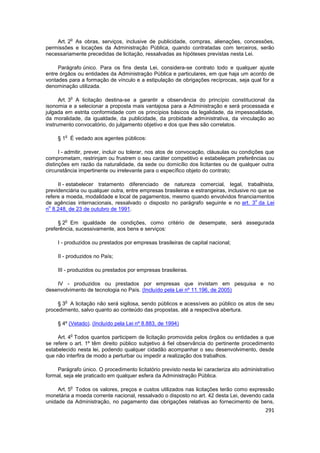 o
    Art. 2 As obras, serviços, inclusive de publicidade, compras, alienações, concessões,
permissões e locações da Administração Pública, quando contratadas com terceiros, serão
necessariamente precedidas de licitação, ressalvadas as hipóteses previstas nesta Lei.

     Parágrafo único. Para os fins desta Lei, considera-se contrato todo e qualquer ajuste
entre órgãos ou entidades da Administração Pública e particulares, em que haja um acordo de
vontades para a formação de vínculo e a estipulação de obrigações recíprocas, seja qual for a
denominação utilizada.

            o
      Art. 3 A licitação destina-se a garantir a observância do princípio constitucional da
isonomia e a selecionar a proposta mais vantajosa para a Administração e será processada e
julgada em estrita conformidade com os princípios básicos da legalidade, da impessoalidade,
da moralidade, da igualdade, da publicidade, da probidade administrativa, da vinculação ao
instrumento convocatório, do julgamento objetivo e dos que lhes são correlatos.

        o
     § 1 É vedado aos agentes públicos:

      I - admitir, prever, incluir ou tolerar, nos atos de convocação, cláusulas ou condições que
comprometam, restrinjam ou frustrem o seu caráter competitivo e estabeleçam preferências ou
distinções em razão da naturalidade, da sede ou domicílio dos licitantes ou de qualquer outra
circunstância impertinente ou irrelevante para o específico objeto do contrato;

     II - estabelecer tratamento diferenciado de natureza comercial, legal, trabalhista,
previdenciária ou qualquer outra, entre empresas brasileiras e estrangeiras, inclusive no que se
refere a moeda, modalidade e local de pagamentos, mesmo quando envolvidos financiamentos
                                                                                         o
de agências internacionais, ressalvado o disposto no parágrafo seguinte e no art. 3 da Lei
 o
n 8.248, de 23 de outubro de 1991.

        o
     § 2 Em igualdade de condições, como critério de desempate, será assegurada
preferência, sucessivamente, aos bens e serviços:

     I - produzidos ou prestados por empresas brasileiras de capital nacional;

     II - produzidos no País;

     III - produzidos ou prestados por empresas brasileiras.

    IV - produzidos ou prestados por empresas que invistam em pesquisa e no
desenvolvimento de tecnologia no País. (Incluído pela Lei nº 11.196, de 2005)

        o
     § 3 A licitação não será sigilosa, sendo públicos e acessíveis ao público os atos de seu
procedimento, salvo quanto ao conteúdo das propostas, até a respectiva abertura.

     § 4º (Vetado). (Incluído pela Lei nº 8.883, de 1994)

            o
     Art. 4 Todos quantos participem de licitação promovida pelos órgãos ou entidades a que
se refere o art. 1º têm direito público subjetivo à fiel observância do pertinente procedimento
estabelecido nesta lei, podendo qualquer cidadão acompanhar o seu desenvolvimento, desde
que não interfira de modo a perturbar ou impedir a realização dos trabalhos.

    Parágrafo único. O procedimento licitatório previsto nesta lei caracteriza ato administrativo
formal, seja ele praticado em qualquer esfera da Administração Pública.

            o
     Art. 5 Todos os valores, preços e custos utilizados nas licitações terão como expressão
monetária a moeda corrente nacional, ressalvado o disposto no art. 42 desta Lei, devendo cada
unidade da Administração, no pagamento das obrigações relativas ao fornecimento de bens,
                                                                                             291
 