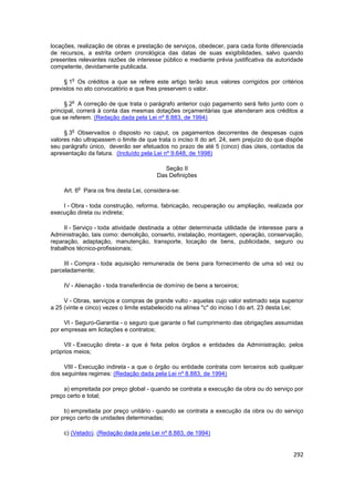 locações, realização de obras e prestação de serviços, obedecer, para cada fonte diferenciada
de recursos, a estrita ordem cronológica das datas de suas exigibilidades, salvo quando
presentes relevantes razões de interesse público e mediante prévia justificativa da autoridade
competente, devidamente publicada.

        o
     § 1 Os créditos a que se refere este artigo terão seus valores corrigidos por critérios
previstos no ato convocatório e que lhes preservem o valor.

        o
     § 2 A correção de que trata o parágrafo anterior cujo pagamento será feito junto com o
principal, correrá à conta das mesmas dotações orçamentárias que atenderam aos créditos a
que se referem. (Redação dada pela Lei nº 8.883, de 1994)

        o
     § 3 Observados o disposto no caput, os pagamentos decorrentes de despesas cujos
valores não ultrapassem o limite de que trata o inciso II do art. 24, sem prejuízo do que dispõe
seu parágrafo único, deverão ser efetuados no prazo de até 5 (cinco) dias úteis, contados da
apresentação da fatura. (Incluído pela Lei nº 9.648, de 1998)

                                           Seção II
                                        Das Definições

            o
     Art. 6 Para os fins desta Lei, considera-se:

    I - Obra - toda construção, reforma, fabricação, recuperação ou ampliação, realizada por
execução direta ou indireta;

     II - Serviço - toda atividade destinada a obter determinada utilidade de interesse para a
Administração, tais como: demolição, conserto, instalação, montagem, operação, conservação,
reparação, adaptação, manutenção, transporte, locação de bens, publicidade, seguro ou
trabalhos técnico-profissionais;

     III - Compra - toda aquisição remunerada de bens para fornecimento de uma só vez ou
parceladamente;

     IV - Alienação - toda transferência de domínio de bens a terceiros;

     V - Obras, serviços e compras de grande vulto - aquelas cujo valor estimado seja superior
a 25 (vinte e cinco) vezes o limite estabelecido na alínea "c" do inciso I do art. 23 desta Lei;

     VI - Seguro-Garantia - o seguro que garante o fiel cumprimento das obrigações assumidas
por empresas em licitações e contratos;

     VII - Execução direta - a que é feita pelos órgãos e entidades da Administração, pelos
próprios meios;

     VIII - Execução indireta - a que o órgão ou entidade contrata com terceiros sob qualquer
dos seguintes regimes: (Redação dada pela Lei nº 8.883, de 1994)

     a) empreitada por preço global - quando se contrata a execução da obra ou do serviço por
preço certo e total;

     b) empreitada por preço unitário - quando se contrata a execução da obra ou do serviço
por preço certo de unidades determinadas;

     c) (Vetado). (Redação dada pela Lei nº 8.883, de 1994)


                                                                                            292
 