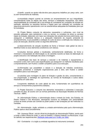 d) tarefa - quando se ajusta mão-de-obra para pequenos trabalhos por preço certo, com
ou sem fornecimento de materiais;

      e) empreitada integral - quando se contrata um empreendimento em sua integralidade,
compreendendo todas as etapas das obras, serviços e instalações necessárias, sob inteira
responsabilidade da contratada até a sua entrega ao contratante em condições de entrada em
operação, atendidos os requisitos técnicos e legais para sua utilização em condições de
segurança estrutural e operacional e com as características adequadas às finalidades para que
foi contratada;

     IX - Projeto Básico - conjunto de elementos necessários e suficientes, com nível de
precisão adequado, para caracterizar a obra ou serviço, ou complexo de obras ou serviços
objeto da licitação, elaborado com base nas indicações dos estudos técnicos preliminares, que
assegurem a viabilidade técnica e o adequado tratamento do impacto ambiental do
empreendimento, e que possibilite a avaliação do custo da obra e a definição dos métodos e do
prazo de execução, devendo conter os seguintes elementos:

     a) desenvolvimento da solução escolhida de forma a fornecer visão global da obra e
identificar todos os seus elementos constitutivos com clareza;

     b) soluções técnicas globais e localizadas, suficientemente detalhadas, de forma a
minimizar a necessidade de reformulação ou de variantes durante as fases de elaboração do
projeto executivo e de realização das obras e montagem;

     c) identificação dos tipos de serviços a executar e de materiais e equipamentos a
incorporar à obra, bem como suas especificações que assegurem os melhores resultados para
o empreendimento, sem frustrar o caráter competitivo para a sua execução;

      d) informações que possibilitem o estudo e a dedução de métodos construtivos,
instalações provisórias e condições organizacionais para a obra, sem frustrar o caráter
competitivo para a sua execução;

    e) subsídios para montagem do plano de licitação e gestão da obra, compreendendo a
sua programação, a estratégia de suprimentos, as normas de fiscalização e outros dados
necessários em cada caso;

     f) orçamento detalhado do custo global da obra, fundamentado em quantitativos de
serviços e fornecimentos propriamente avaliados;

    X - Projeto Executivo - o conjunto dos elementos necessários e suficientes à execução
completa da obra, de acordo com as normas pertinentes da Associação Brasileira de Normas
Técnicas - ABNT;

      XI - Administração Pública - a administração direta e indireta da União, dos Estados, do
Distrito Federal e dos Municípios, abrangendo inclusive as entidades com personalidade
jurídica de direito privado sob controle do poder público e das fundações por ele instituídas ou
mantidas;

     XII - Administração - órgão, entidade ou unidade administrativa pela qual a Administração
Pública opera e atua concretamente;

     XIII - Imprensa Oficial - veículo oficial de divulgação da Administração Pública, sendo para
a União o Diário Oficial da União, e, para os Estados, o Distrito Federal e os Municípios, o que
for definido nas respectivas leis; (Redação dada pela Lei nº 8.883, de 1994)

     XIV - Contratante - é o órgão ou entidade signatária do instrumento contratual;

                                                                                             293
 